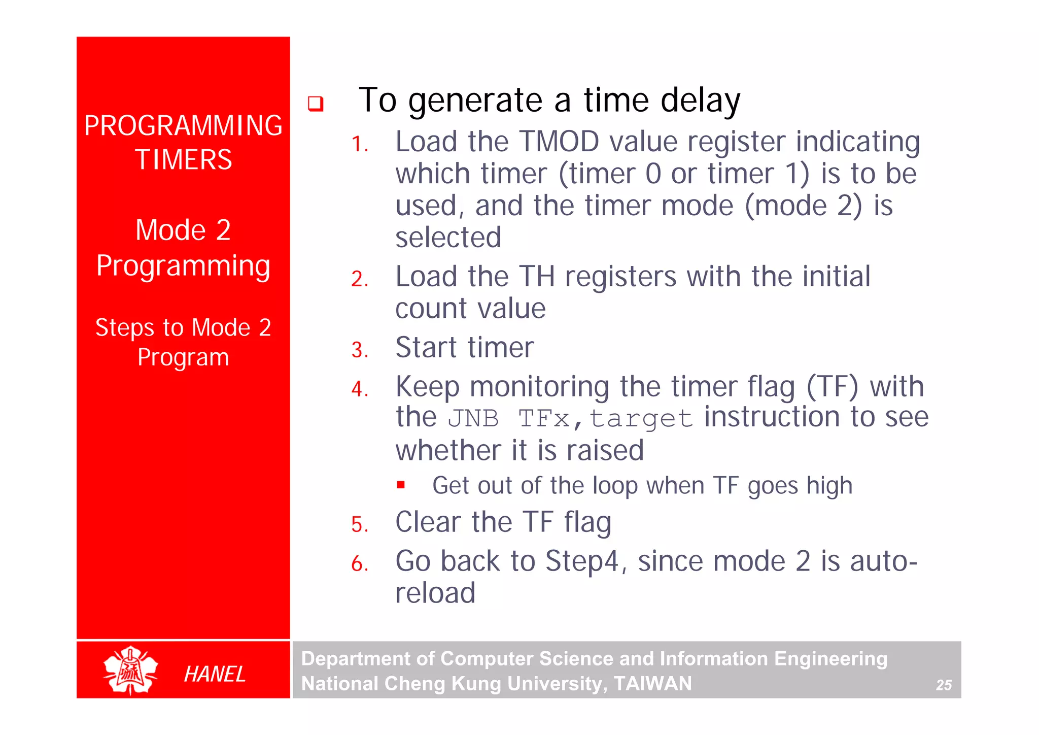 To generate a time delay
PROGRAMMING
                      1.   Load the TMOD value register indicating
   TIMERS                  which timer (timer 0 or timer 1) is to be
                           used, and the timer mode (mode 2) is
   Mode 2                  selected
Programming           2.   Load the TH registers with the initial
                           count value
Steps to Mode 2
    Program           3.   Start timer
                      4.   Keep monitoring the timer flag (TF) with
                           the JNB TFx,target instruction to see
                           whether it is raised
                              Get out of the loop when TF goes high
                      5.   Clear the TF flag
                      6.   Go back to Step4, since mode 2 is auto-
                           reload

                  Department of Computer Science and Information Engineering
       HANEL      National Cheng Kung University, TAIWAN                       25
 