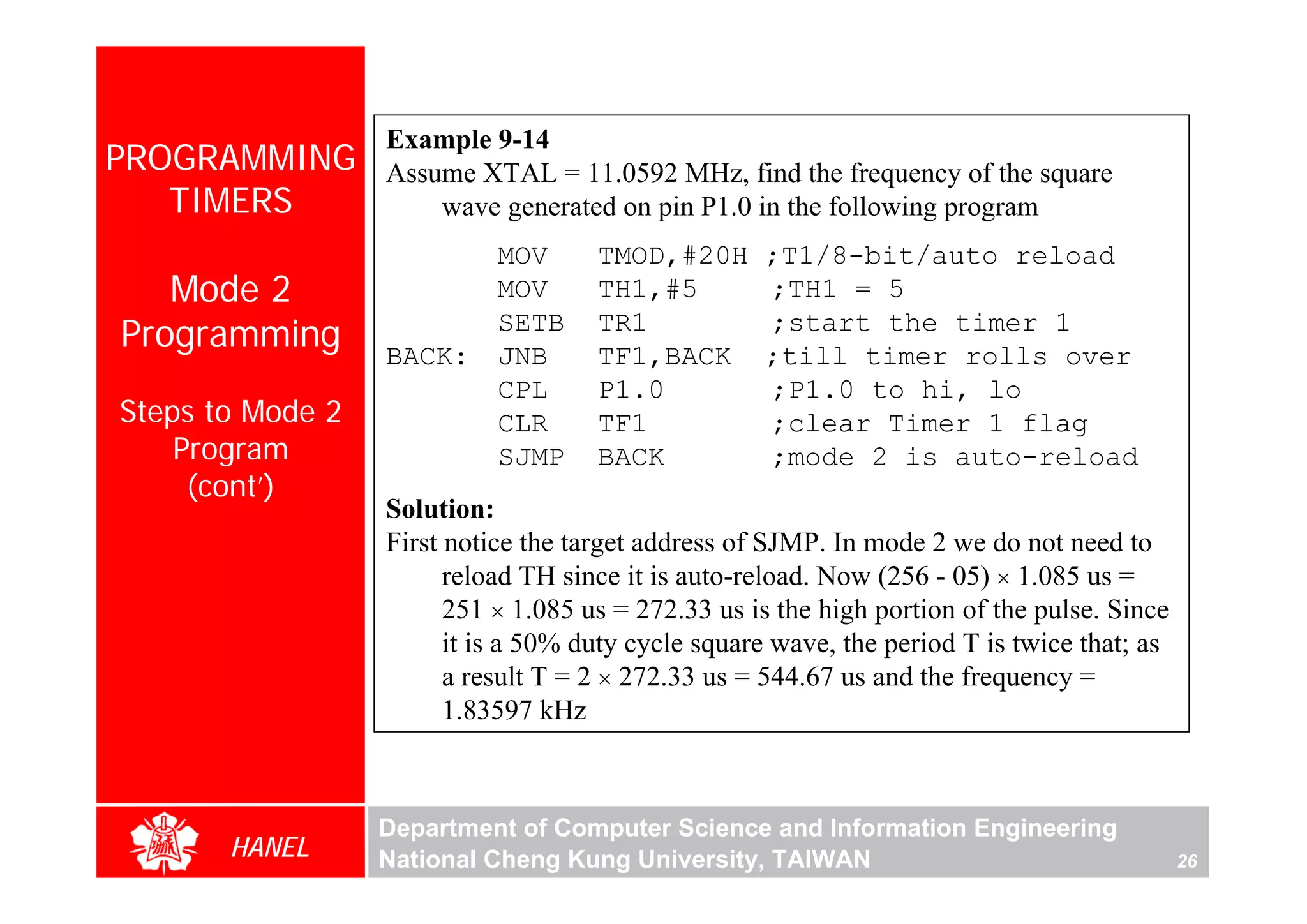 Example 9-14
PROGRAMMING       Assume XTAL = 11.0592 MHz, find the frequency of the square
   TIMERS             wave generated on pin P1.0 in the following program
                            MOV      TMOD,#20H      ;T1/8-bit/auto reload
   Mode 2                   MOV      TH1,#5         ;TH1 = 5
Programming       BACK:
                            SETB
                            JNB
                                     TR1
                                     TF1,BACK
                                                    ;start the timer 1
                                                    ;till timer rolls over
                            CPL      P1.0           ;P1.0 to hi, lo
Steps to Mode 2             CLR      TF1            ;clear Timer 1 flag
    Program                 SJMP     BACK           ;mode 2 is auto-reload
     (cont’)
                  Solution:
                  First notice the target address of SJMP. In mode 2 we do not need to
                        reload TH since it is auto-reload. Now (256 - 05) × 1.085 us =
                        251 × 1.085 us = 272.33 us is the high portion of the pulse. Since
                        it is a 50% duty cycle square wave, the period T is twice that; as
                        a result T = 2 × 272.33 us = 544.67 us and the frequency =
                        1.83597 kHz



                  Department of Computer Science and Information Engineering
       HANEL      National Cheng Kung University, TAIWAN                                     26
 