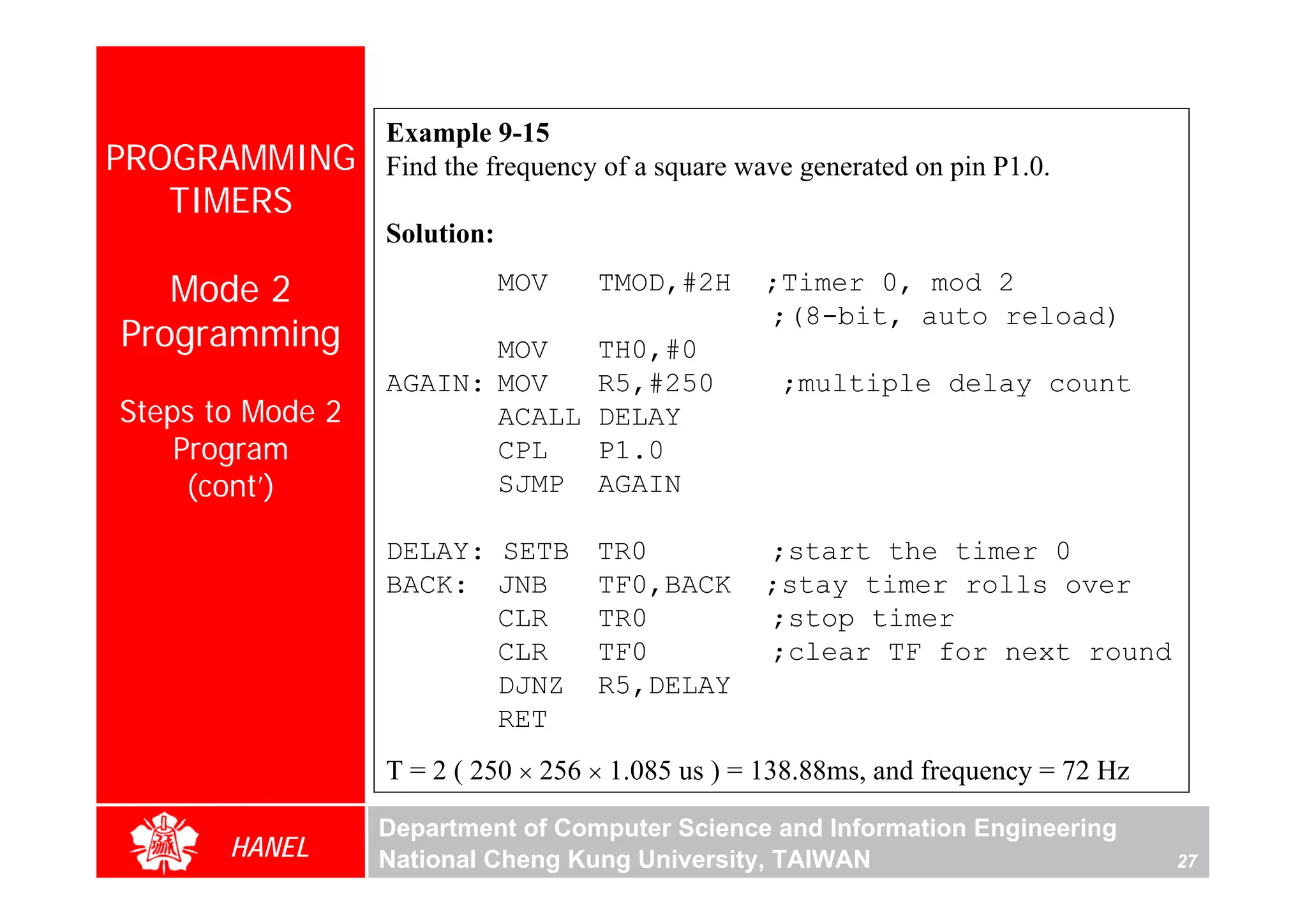 Example 9-15
PROGRAMMING       Find the frequency of a square wave generated on pin P1.0.
   TIMERS
                  Solution:

   Mode 2                     MOV   TMOD,#2H       ;Timer 0, mod 2
                                                   ;(8-bit, auto reload)
Programming              MOV        TH0,#0
                  AGAIN: MOV        R5,#250         ;multiple delay count
Steps to Mode 2          ACALL      DELAY
    Program              CPL        P1.0
     (cont’)             SJMP       AGAIN

                  DELAY: SETB TR0                  ;start the timer 0
                  BACK: JNB   TF0,BACK             ;stay timer rolls over
                         CLR  TR0                  ;stop timer
                         CLR  TF0                  ;clear TF for next round
                         DJNZ R5,DELAY
                         RET
                  T = 2 ( 250 × 256 × 1.085 us ) = 138.88ms, and frequency = 72 Hz

                  Department of Computer Science and Information Engineering
       HANEL      National Cheng Kung University, TAIWAN                             27
 