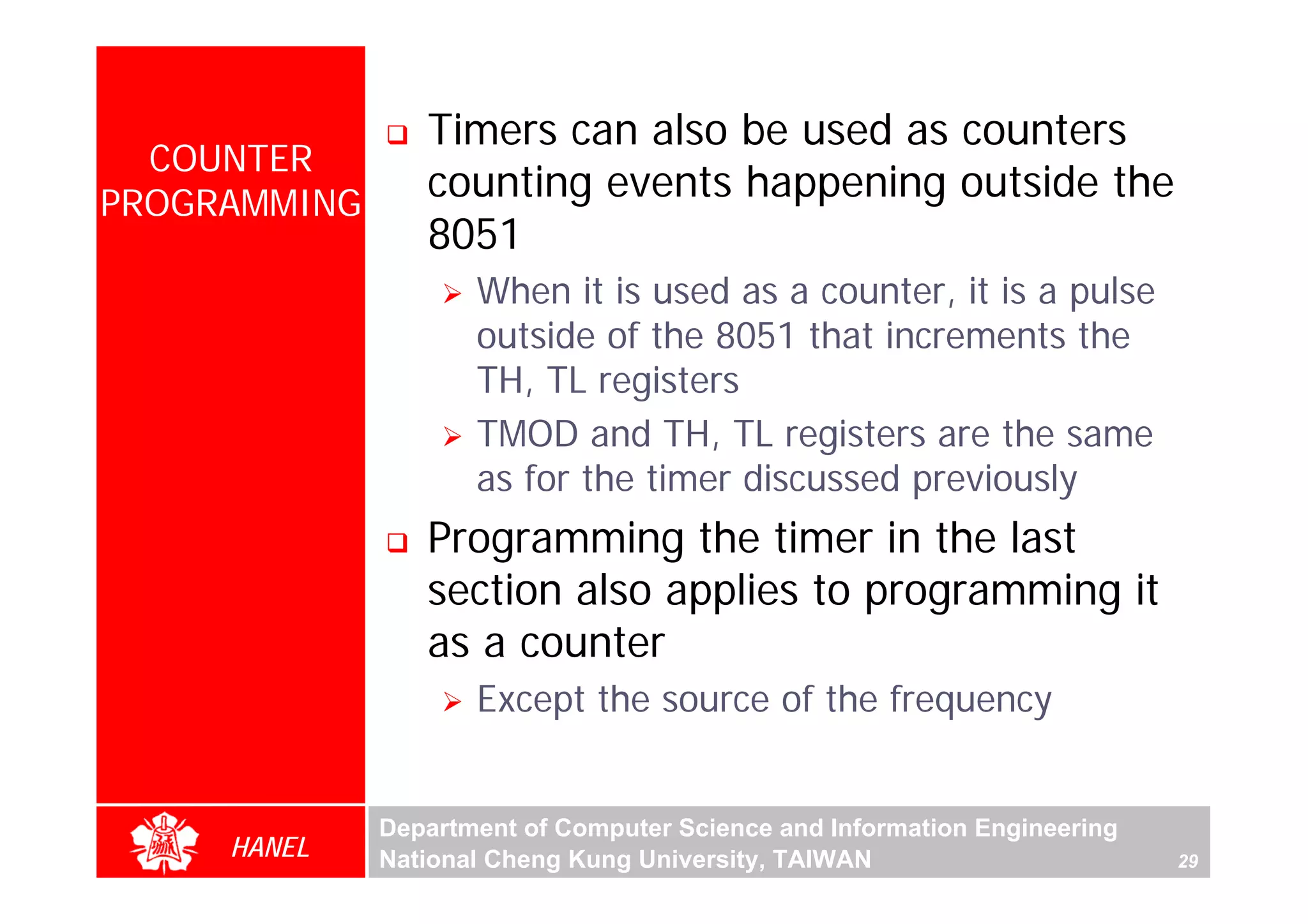 Timers can also be used as counters
  COUNTER
PROGRAMMING
                 counting events happening outside the
                 8051
                     When it is used as a counter, it is a pulse
                     outside of the 8051 that increments the
                     TH, TL registers
                     TMOD and TH, TL registers are the same
                     as for the timer discussed previously
                 Programming the timer in the last
                 section also applies to programming it
                 as a counter
                     Except the source of the frequency


              Department of Computer Science and Information Engineering
     HANEL    National Cheng Kung University, TAIWAN                       29
 