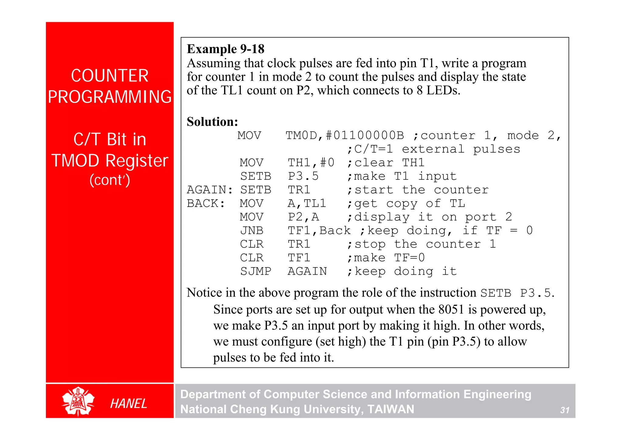 Example 9-18
                 Assuming that clock pulses are fed into pin T1, write a program
  COUNTER        for counter 1 in mode 2 to count the pulses and display the state
PROGRAMMING      of the TL1 count on P2, which connects to 8 LEDs.

                 Solution:
  C/T Bit in              MOV      TM0D,#01100000B ;counter 1, mode 2,
                                           ;C/T=1 external pulses
TMOD Register           MOV        TH1,#0 ;clear TH1
    (cont’)             SETB       P3.5    ;make T1 input
                 AGAIN: SETB       TR1     ;start the counter
                 BACK: MOV         A,TL1 ;get copy of TL
                        MOV        P2,A    ;display it on port 2
                        JNB        TF1,Back ;keep doing, if TF = 0
                        CLR        TR1     ;stop the counter 1
                        CLR        TF1     ;make TF=0
                        SJMP       AGAIN ;keep doing it
                 Notice in the above program the role of the instruction SETB P3.5.
                     Since ports are set up for output when the 8051 is powered up,
                     we make P3.5 an input port by making it high. In other words,
                     we must configure (set high) the T1 pin (pin P3.5) to allow
                     pulses to be fed into it.

                Department of Computer Science and Information Engineering
       HANEL    National Cheng Kung University, TAIWAN                                31
 
