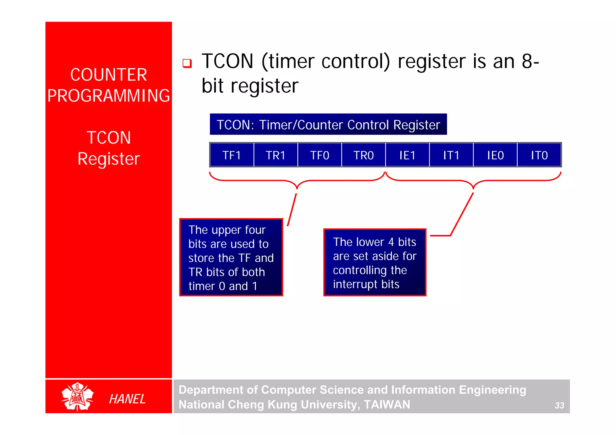 TCON (timer control) register is an 8-
  COUNTER
PROGRAMMING
                 bit register
                    TCON: Timer/Counter Control Register
   TCON
  Register           TF1     TR1   TF0       TR0      IE1    IT1   IE0     IT0




               The upper four
               bits are used to          The lower 4 bits
               store the TF and          are set aside for
               TR bits of both           controlling the
               timer 0 and 1             interrupt bits




              Department of Computer Science and Information Engineering
     HANEL    National Cheng Kung University, TAIWAN                             33
 