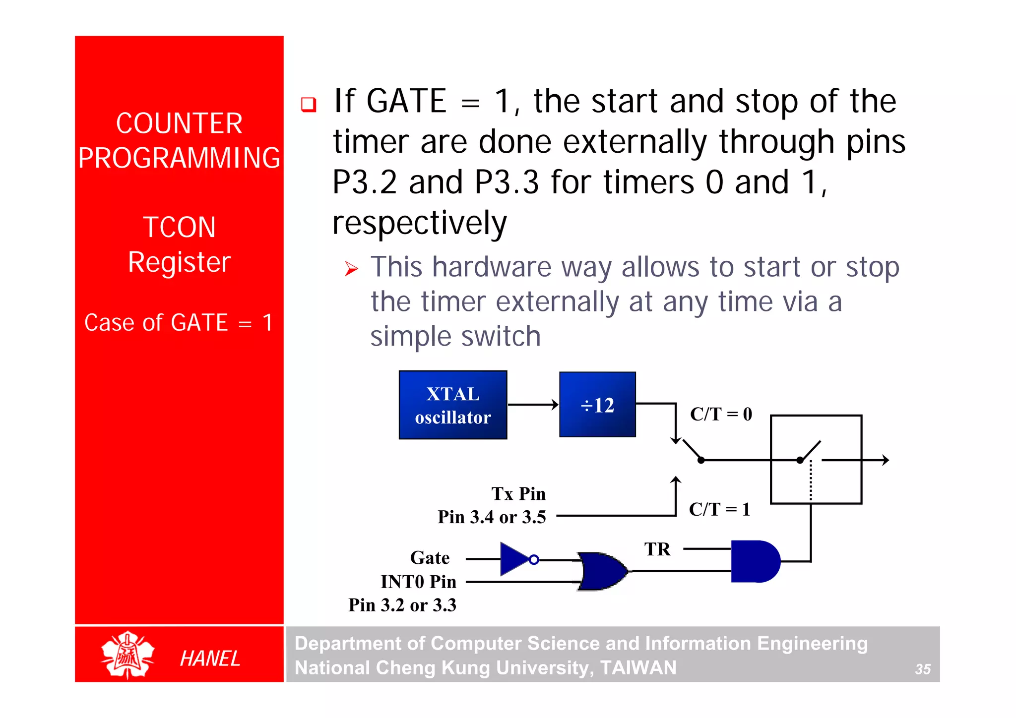 If GATE = 1, the start and stop of the
  COUNTER
PROGRAMMING
                      timer are done externally through pins
                      P3.2 and P3.3 for timers 0 and 1,
    TCON              respectively
   Register               This hardware way allows to start or stop
                          the timer externally at any time via a
Case of GATE = 1
                          simple switch
                                 XTAL
                                                    ÷12        C/T = 0
                                oscillator


                                          Tx Pin
                                   Pin 3.4 or 3.5              C/T = 1

                                Gate                      TR
                            INT0 Pin
                        Pin 3.2 or 3.3

                   Department of Computer Science and Information Engineering
       HANEL       National Cheng Kung University, TAIWAN                       35
 