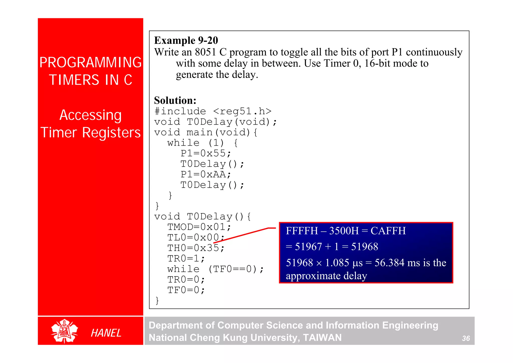 Example 9-20
                   Write an 8051 C program to toggle all the bits of port P1 continuously
PROGRAMMING            with some delay in between. Use Timer 0, 16-bit mode to
 TIMERS IN C           generate the delay.

                   Solution:
   Accessing       #include <reg51.h>
                   void T0Delay(void);
Timer Registers    void main(void){
                      while (1) {
                         P1=0x55;
                         T0Delay();
                         P1=0xAA;
                         T0Delay();
                      }
                   }
                   void T0Delay(){
                      TMOD=0x01;                FFFFH – 3500H = CAFFH
                      TL0=0x00;
                      TH0=0x35;                 = 51967 + 1 = 51968
                      TR0=1;                    51968 × 1.085 μs = 56.384 ms is the
                      while (TF0==0);
                      TR0=0;                    approximate delay
                      TF0=0;
                   }

                  Department of Computer Science and Information Engineering
       HANEL      National Cheng Kung University, TAIWAN                                36
 