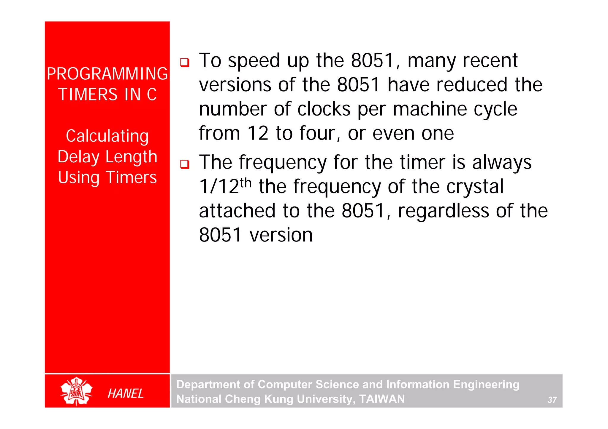To speed up the 8051, many recent
PROGRAMMING
 TIMERS IN C
                   versions of the 8051 have reduced the
                   number of clocks per machine cycle
  Calculating      from 12 to four, or even one
 Delay Length      The frequency for the timer is always
 Using Timers
                   1/12th the frequency of the crystal
                   attached to the 8051, regardless of the
                   8051 version




                Department of Computer Science and Information Engineering
      HANEL     National Cheng Kung University, TAIWAN                       37
 