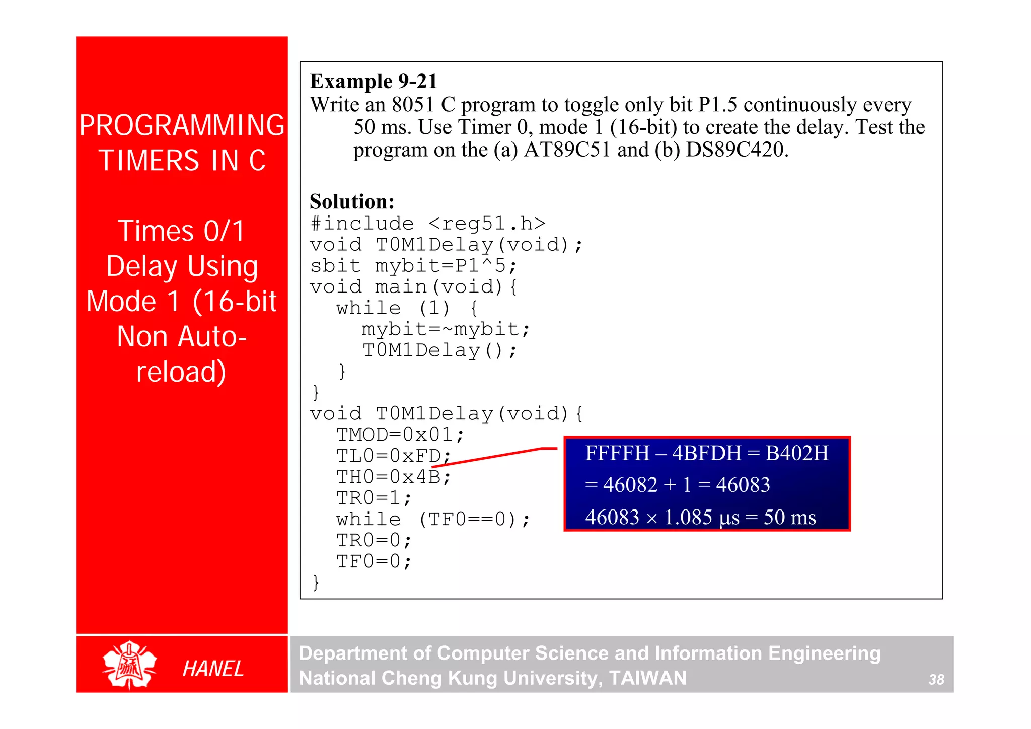 Example 9-21
                  Write an 8051 C program to toggle only bit P1.5 continuously every
PROGRAMMING           50 ms. Use Timer 0, mode 1 (16-bit) to create the delay. Test the
 TIMERS IN C          program on the (a) AT89C51 and (b) DS89C420.

                  Solution:
  Times 0/1       #include <reg51.h>
                  void T0M1Delay(void);
 Delay Using      sbit mybit=P1^5;
                  void main(void){
Mode 1 (16-bit       while (1) {
  Non Auto-             mybit=~mybit;
                        T0M1Delay();
   reload)           }
                  }
                  void T0M1Delay(void){
                     TMOD=0x01;
                     TL0=0xFD;         FFFFH – 4BFDH = B402H
                     TH0=0x4B;         = 46082 + 1 = 46083
                     TR0=1;
                     while (TF0==0);   46083 × 1.085 μs = 50 ms
                     TR0=0;
                     TF0=0;
                  }


                 Department of Computer Science and Information Engineering
      HANEL      National Cheng Kung University, TAIWAN                                   38
 