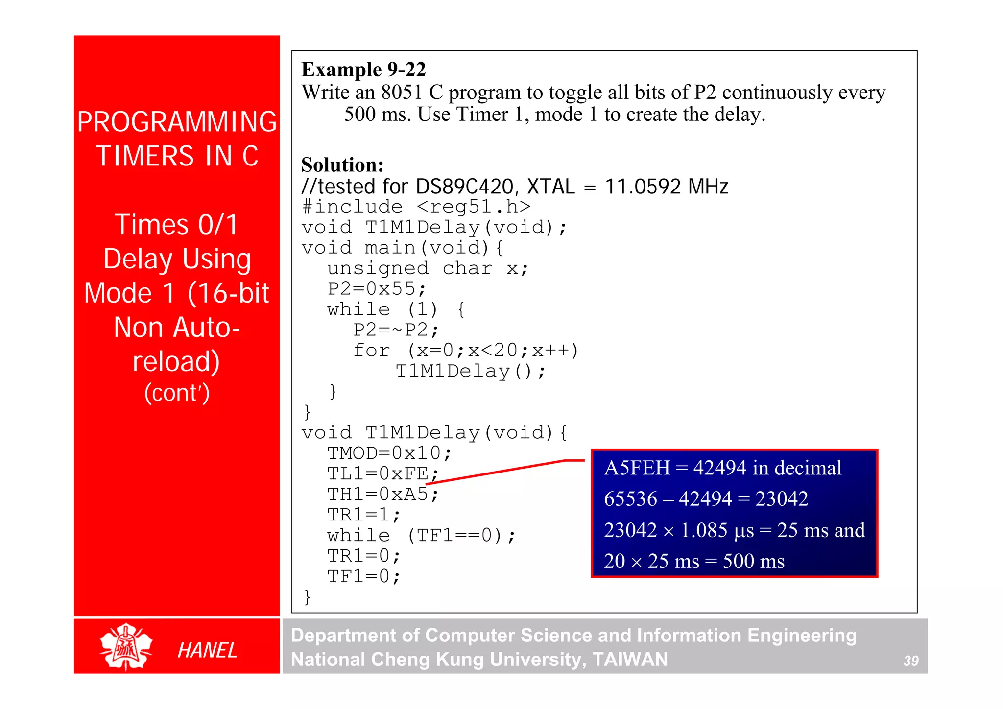 Example 9-22
                  Write an 8051 C program to toggle all bits of P2 continuously every
PROGRAMMING           500 ms. Use Timer 1, mode 1 to create the delay.

 TIMERS IN C      Solution:
                  //tested for DS89C420, XTAL = 11.0592 MHz
                  #include <reg51.h>
  Times 0/1       void T1M1Delay(void);
 Delay Using
                  void main(void){
                     unsigned char x;
Mode 1 (16-bit       P2=0x55;
                     while (1) {
  Non Auto-             P2=~P2;
   reload)
                        for (x=0;x<20;x++)
                            T1M1Delay();
    (cont’)          }
                  }
                  void T1M1Delay(void){
                     TMOD=0x10;
                     TL1=0xFE;                  A5FEH = 42494 in decimal
                     TH1=0xA5;                  65536 – 42494 = 23042
                     TR1=1;
                     while (TF1==0);            23042 × 1.085 μs = 25 ms and
                     TR1=0;                     20 × 25 ms = 500 ms
                     TF1=0;
                  }
                 Department of Computer Science and Information Engineering
       HANEL     National Cheng Kung University, TAIWAN                                 39
 