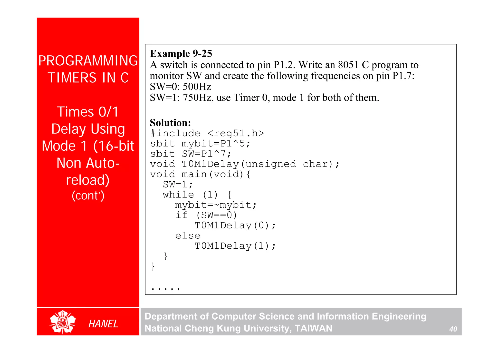 Example 9-25
PROGRAMMING       A switch is connected to pin P1.2. Write an 8051 C program to
 TIMERS IN C      monitor SW and create the following frequencies on pin P1.7:
                  SW=0: 500Hz
                  SW=1: 750Hz, use Timer 0, mode 1 for both of them.
  Times 0/1
                  Solution:
 Delay Using      #include <reg51.h>
Mode 1 (16-bit    sbit mybit=P1^5;
                  sbit SW=P1^7;
  Non Auto-       void T0M1Delay(unsigned char);
                  void main(void){
   reload)           SW=1;
    (cont’)          while (1) {
                        mybit=~mybit;
                        if (SW==0)
                            T0M1Delay(0);
                        else
                            T0M1Delay(1);
                     }
                  }
                  .....

                 Department of Computer Science and Information Engineering
       HANEL     National Cheng Kung University, TAIWAN                           40
 