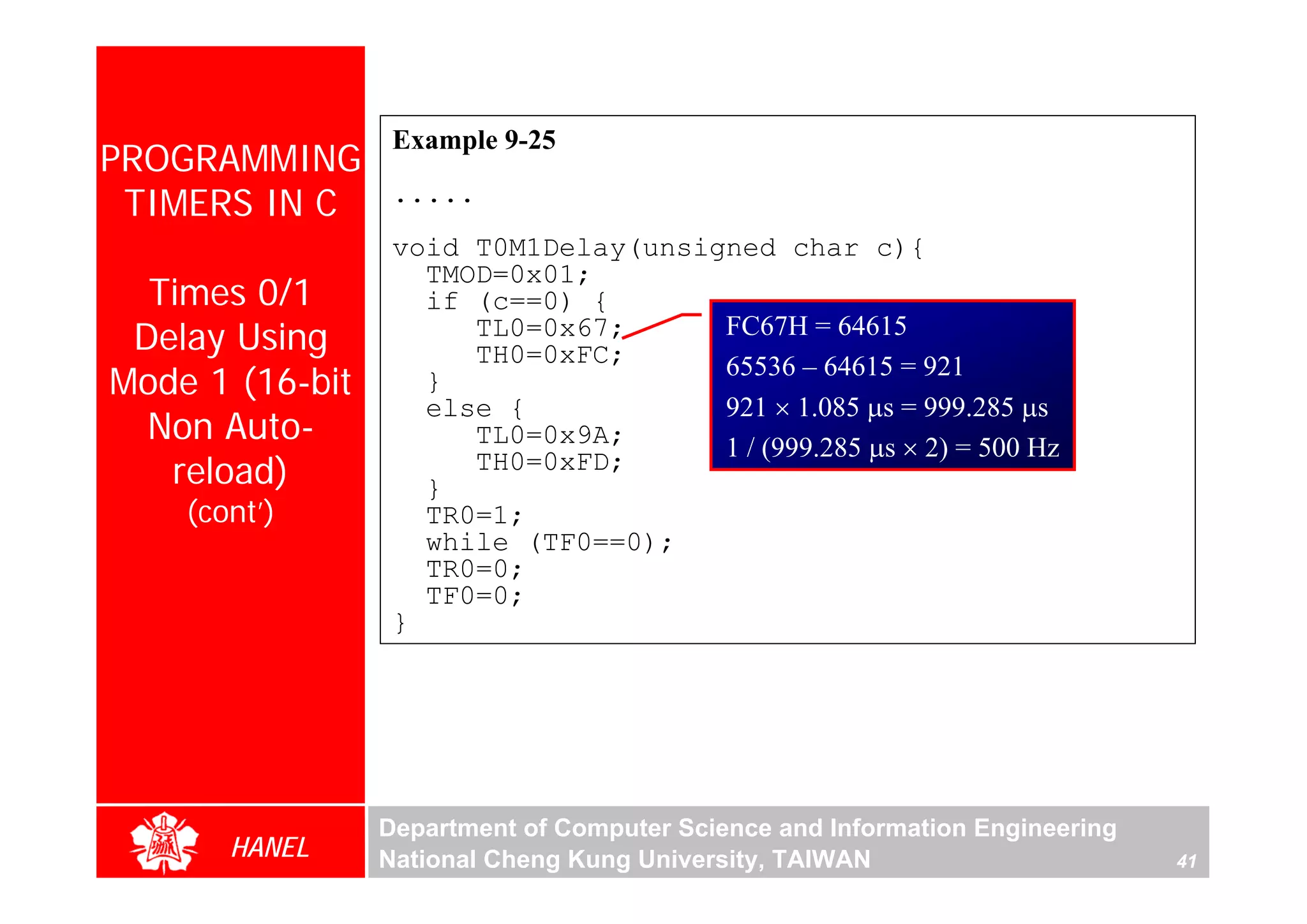 Example 9-25
PROGRAMMING
 TIMERS IN C      .....
                  void T0M1Delay(unsigned char c){
                    TMOD=0x01;
  Times 0/1         if (c==0) {
 Delay Using           TL0=0x67;
                       TH0=0xFC;
                                      FC67H = 64615
                                      65536 – 64615 = 921
Mode 1 (16-bit      }
                    else {            921 × 1.085 μs = 999.285 μs
  Non Auto-            TL0=0x9A;      1 / (999.285 μs × 2) = 500 Hz
   reload)          }
                       TH0=0xFD;
    (cont’)         TR0=1;
                    while (TF0==0);
                    TR0=0;
                    TF0=0;
                  }




                 Department of Computer Science and Information Engineering
       HANEL     National Cheng Kung University, TAIWAN                       41
 
