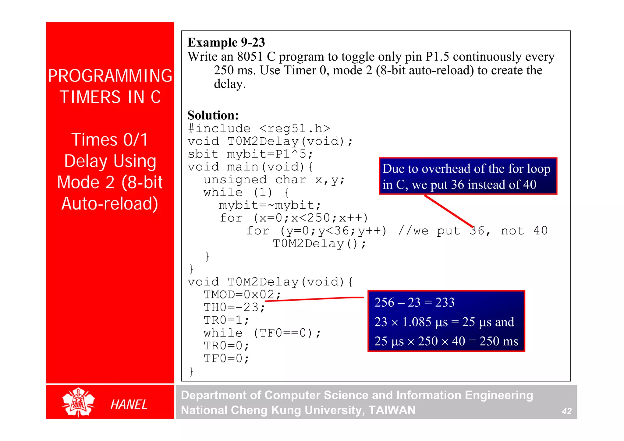 Example 9-23
                 Write an 8051 C program to toggle only pin P1.5 continuously every
PROGRAMMING          250 ms. Use Timer 0, mode 2 (8-bit auto-reload) to create the
                     delay.
 TIMERS IN C
                 Solution:
                 #include <reg51.h>
 Times 0/1       void T0M2Delay(void);
Delay Using
                 sbit mybit=P1^5;
                 void main(void){           Due to overhead of the for loop
Mode 2 (8-bit       unsigned char x,y;
                    while (1) {
                                            in C, we put 36 instead of 40
Auto-reload)           mybit=~mybit;
                       for (x=0;x<250;x++)
                           for (y=0;y<36;y++) //we put 36, not 40
                              T0M2Delay();
                    }
                 }
                 void T0M2Delay(void){
                    TMOD=0x02;
                    TH0=-23;               256 – 23 = 233
                    TR0=1;                 23 × 1.085 μs = 25 μs and
                    while (TF0==0);
                    TR0=0;                 25 μs × 250 × 40 = 250 ms
                    TF0=0;
                 }
                Department of Computer Science and Information Engineering
      HANEL     National Cheng Kung University, TAIWAN                                42
 