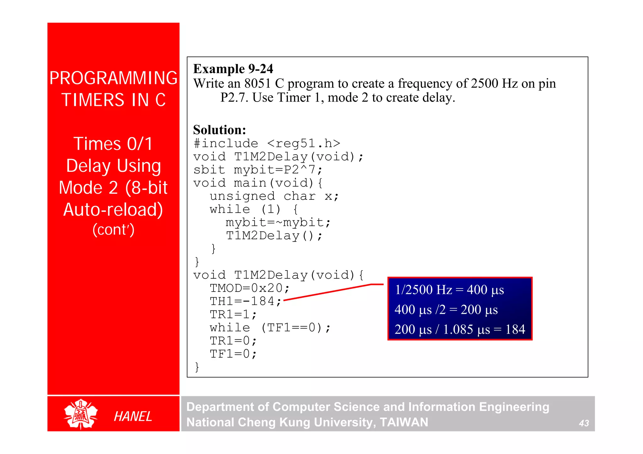 Example 9-24
PROGRAMMING      Write an 8051 C program to create a frequency of 2500 Hz on pin
 TIMERS IN C         P2.7. Use Timer 1, mode 2 to create delay.

                 Solution:
 Times 0/1       #include <reg51.h>
                 void T1M2Delay(void);
Delay Using      sbit mybit=P2^7;
Mode 2 (8-bit    void main(void){
                    unsigned char x;
Auto-reload)        while (1) {
                       mybit=~mybit;
   (cont’)             T1M2Delay();
                    }
                 }
                 void T1M2Delay(void){
                    TMOD=0x20;                     1/2500 Hz = 400 μs
                    TH1=-184;
                    TR1=1;                         400 μs /2 = 200 μs
                    while (TF1==0);                200 μs / 1.085 μs = 184
                    TR1=0;
                    TF1=0;
                 }

                Department of Computer Science and Information Engineering
      HANEL     National Cheng Kung University, TAIWAN                             43
 