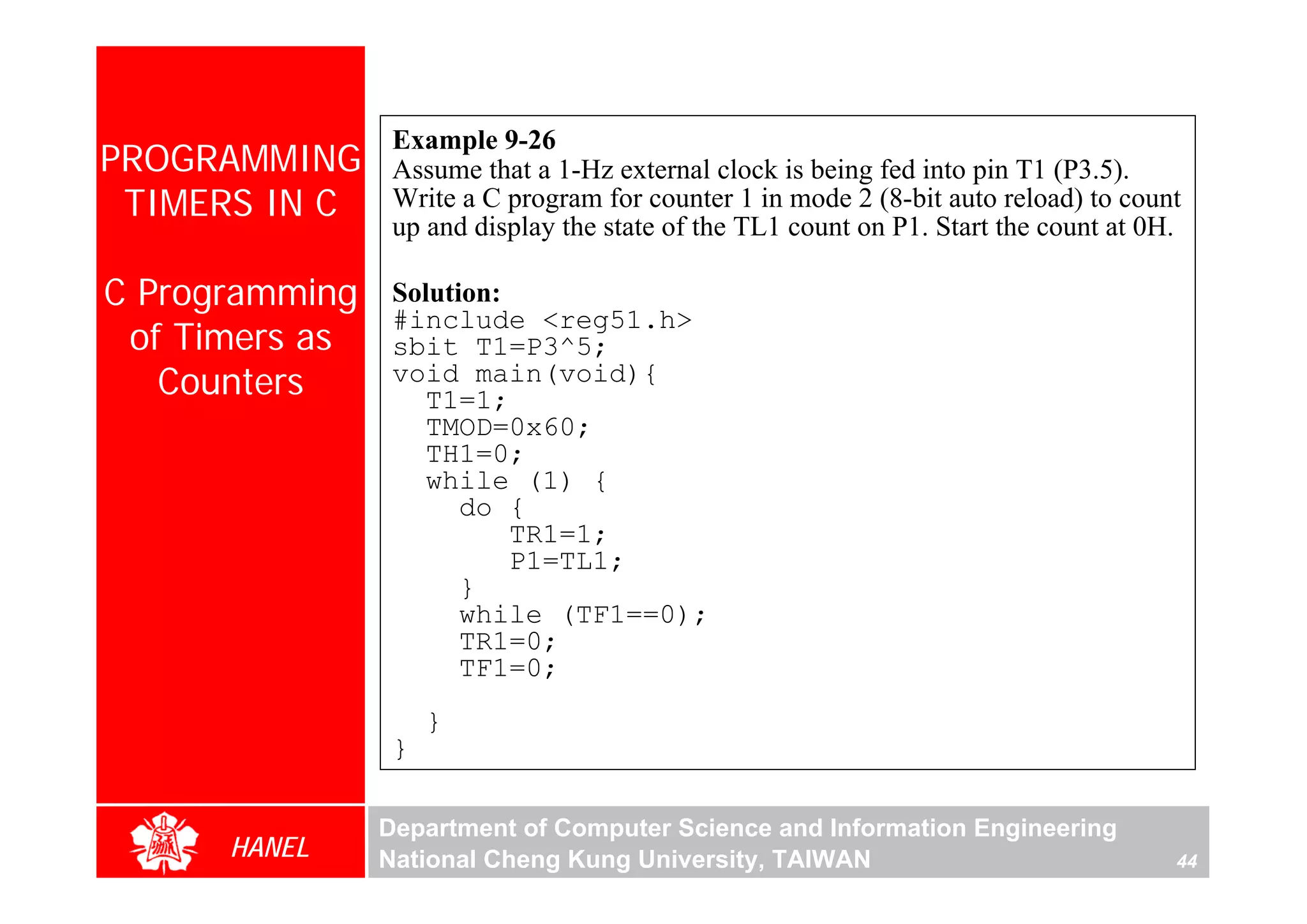 Example 9-26
PROGRAMMING      Assume that a 1-Hz external clock is being fed into pin T1 (P3.5).
 TIMERS IN C     Write a C program for counter 1 in mode 2 (8-bit auto reload) to count
                 up and display the state of the TL1 count on P1. Start the count at 0H.

C Programming    Solution:
                 #include <reg51.h>
 of Timers as    sbit T1=P3^5;
   Counters      void main(void){
                    T1=1;
                    TMOD=0x60;
                    TH1=0;
                    while (1) {
                       do {
                           TR1=1;
                           P1=TL1;
                       }
                       while (TF1==0);
                       TR1=0;
                       TF1=0;
                     }
                 }

                Department of Computer Science and Information Engineering
      HANEL     National Cheng Kung University, TAIWAN                                 44
 