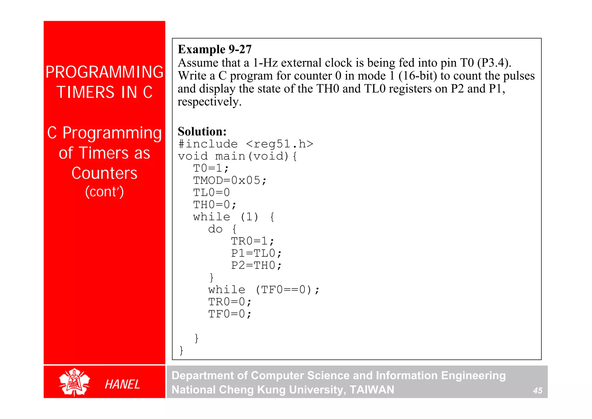 Example 9-27
                 Assume that a 1-Hz external clock is being fed into pin T0 (P3.4).
PROGRAMMING      Write a C program for counter 0 in mode 1 (16-bit) to count the pulses
 TIMERS IN C     and display the state of the TH0 and TL0 registers on P2 and P1,
                 respectively.

C Programming    Solution:
                 #include <reg51.h>
 of Timers as    void main(void){
   Counters         T0=1;
                    TMOD=0x05;
    (cont’)         TL0=0
                    TH0=0;
                    while (1) {
                       do {
                           TR0=1;
                           P1=TL0;
                           P2=TH0;
                       }
                       while (TF0==0);
                       TR0=0;
                       TF0=0;
                     }
                 }

                Department of Computer Science and Information Engineering
       HANEL    National Cheng Kung University, TAIWAN                                45
 