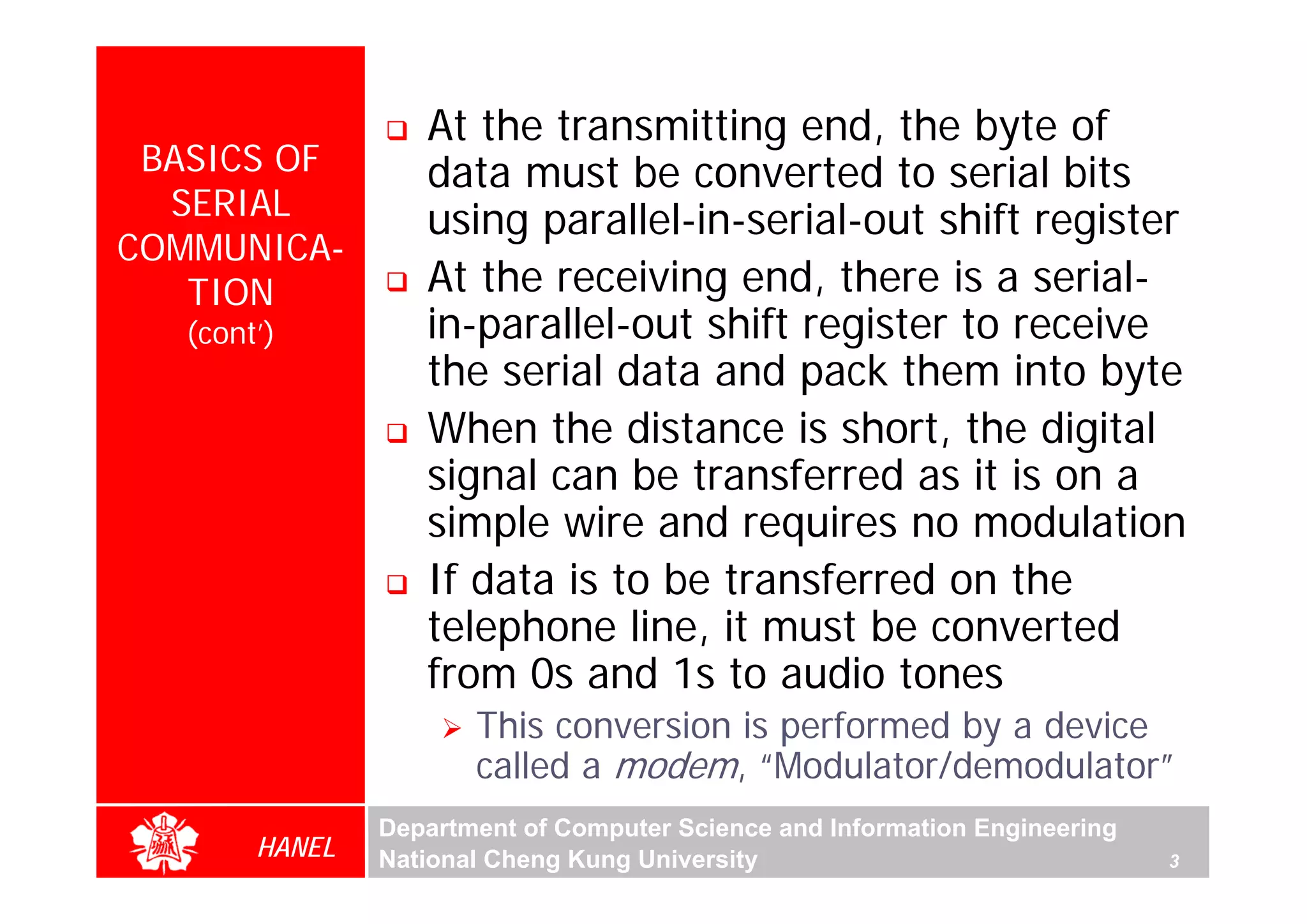 At the transmitting end, the byte of
 BASICS OF         data must be converted to serial bits
  SERIAL           using parallel-in-serial-out shift register
COMMUNICA-
   TION            At the receiving end, there is a serial-
   (cont’)         in-parallel-out shift register to receive
                   the serial data and pack them into byte
                   When the distance is short, the digital
                   signal can be transferred as it is on a
                   simple wire and requires no modulation
                   If data is to be transferred on the
                   telephone line, it must be converted
                   from 0s and 1s to audio tones
                       This conversion is performed by a device
                       called a modem, “Modulator/demodulator”
                Department of Computer Science and Information Engineering
        HANEL   National Cheng Kung University                               3
 