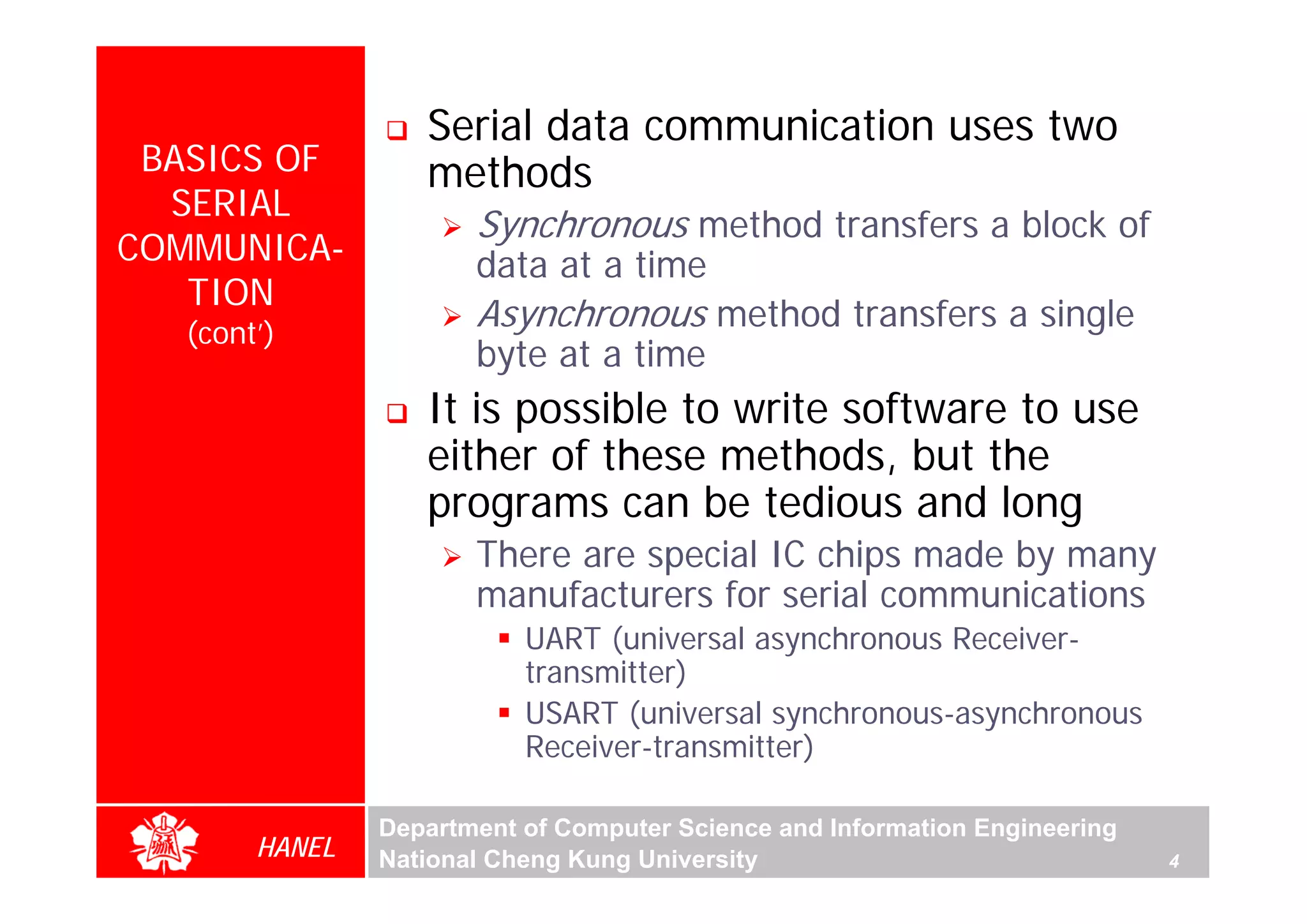 Serial data communication uses two
 BASICS OF         methods
  SERIAL
                       Synchronous method transfers a block of
COMMUNICA-             data at a time
   TION
   (cont’)
                       Asynchronous method transfers a single
                       byte at a time
                   It is possible to write software to use
                   either of these methods, but the




                                                                                 For Evaluation Only.
                                                                                 Copyright(C) by Foxit Software Company,2005-2008
                                                                                 Edited by Foxit Reader
                   programs can be tedious and long
                       There are special IC chips made by many
                       manufacturers for serial communications
                           UART (universal asynchronous Receiver-
                           transmitter)
                           USART (universal synchronous-asynchronous
                           Receiver-transmitter)

                Department of Computer Science and Information Engineering
        HANEL   National Cheng Kung University                               4
 