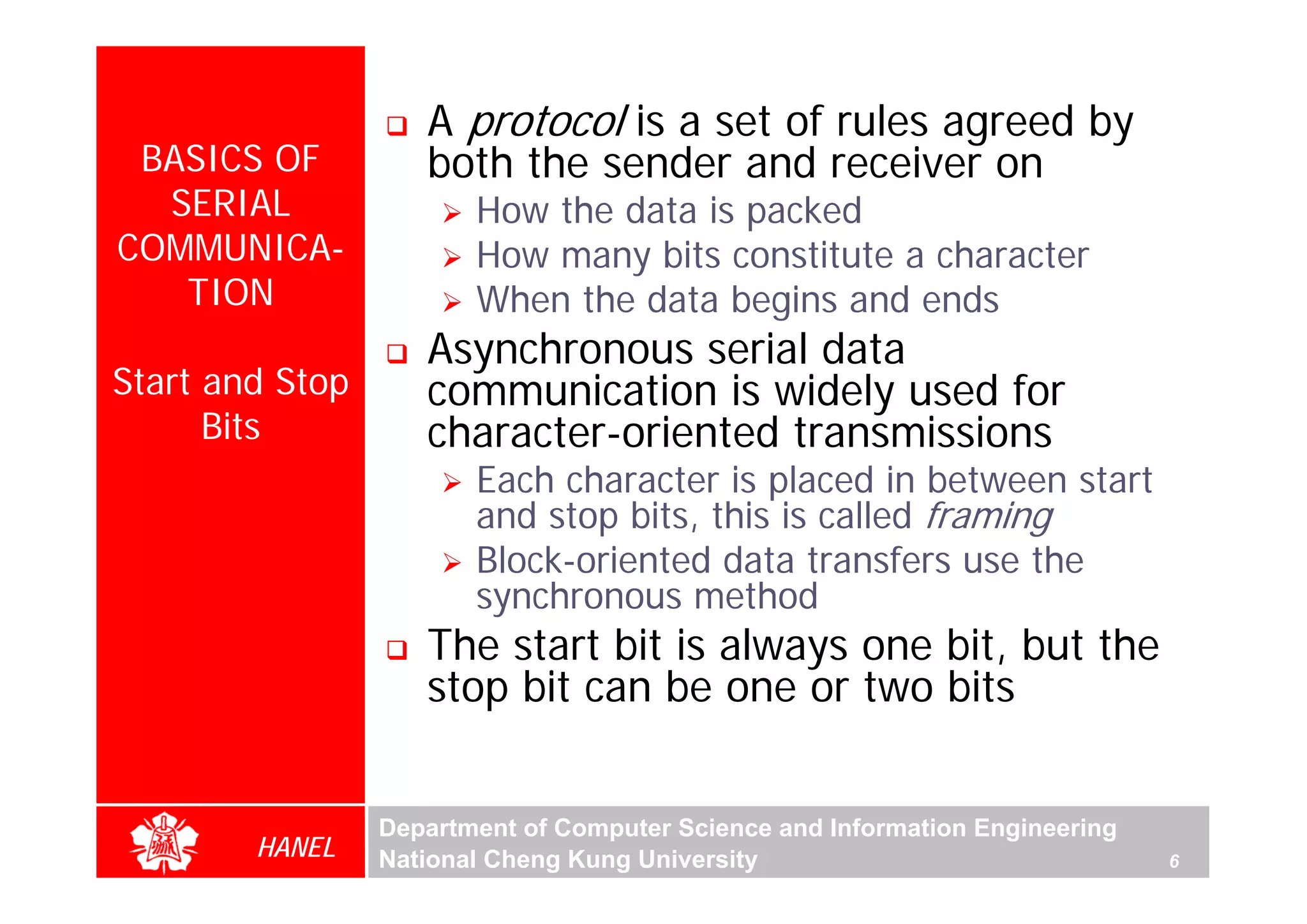 A protocol is a set of rules agreed by
 BASICS OF          both the sender and receiver on
  SERIAL                How the data is packed
COMMUNICA-              How many bits constitute a character
   TION                 When the data begins and ends
                    Asynchronous serial data
Start and Stop      communication is widely used for
      Bits          character-oriented transmissions




                                                                                  For Evaluation Only.
                                                                                  Copyright(C) by Foxit Software Company,2005-2008
                                                                                  Edited by Foxit Reader
                        Each character is placed in between start
                        and stop bits, this is called framing
                        Block-oriented data transfers use the
                        synchronous method
                    The start bit is always one bit, but the
                    stop bit can be one or two bits


                 Department of Computer Science and Information Engineering
        HANEL    National Cheng Kung University                               6
 