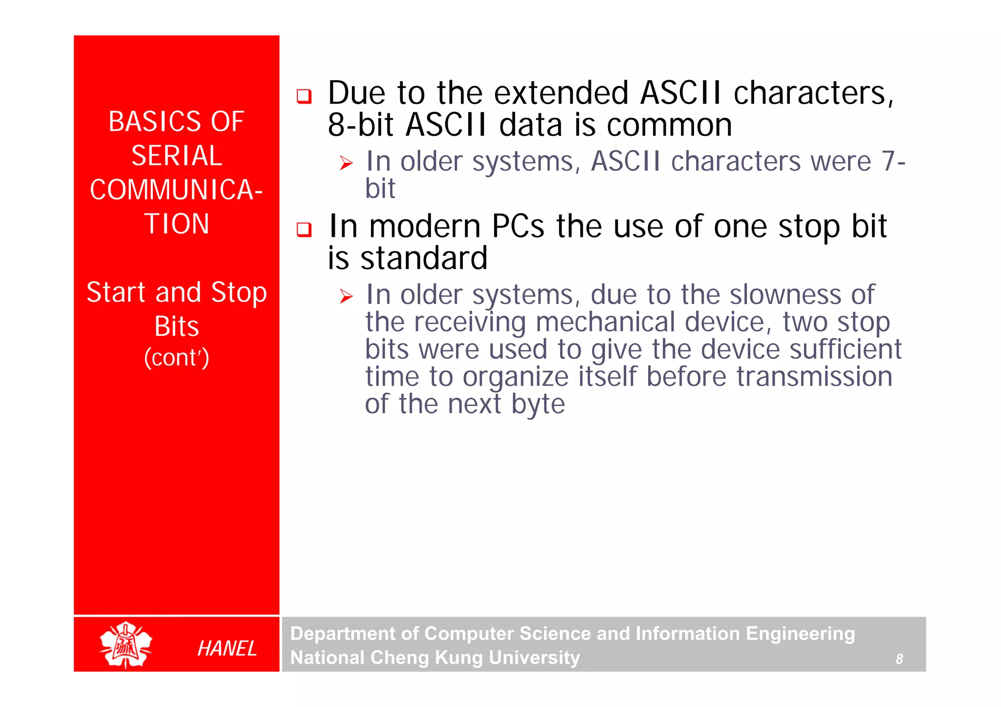Due to the extended ASCII characters,
 BASICS OF          8-bit ASCII data is common
  SERIAL                In older systems, ASCII characters were 7-
COMMUNICA-              bit
   TION             In modern PCs the use of one stop bit
                    is standard
Start and Stop          In older systems, due to the slowness of
      Bits              the receiving mechanical device, two stop
    (cont’)             bits were used to give the device sufficient
                        time to organize itself before transmission
                        of the next byte




                 Department of Computer Science and Information Engineering
         HANEL   National Cheng Kung University                               8
 