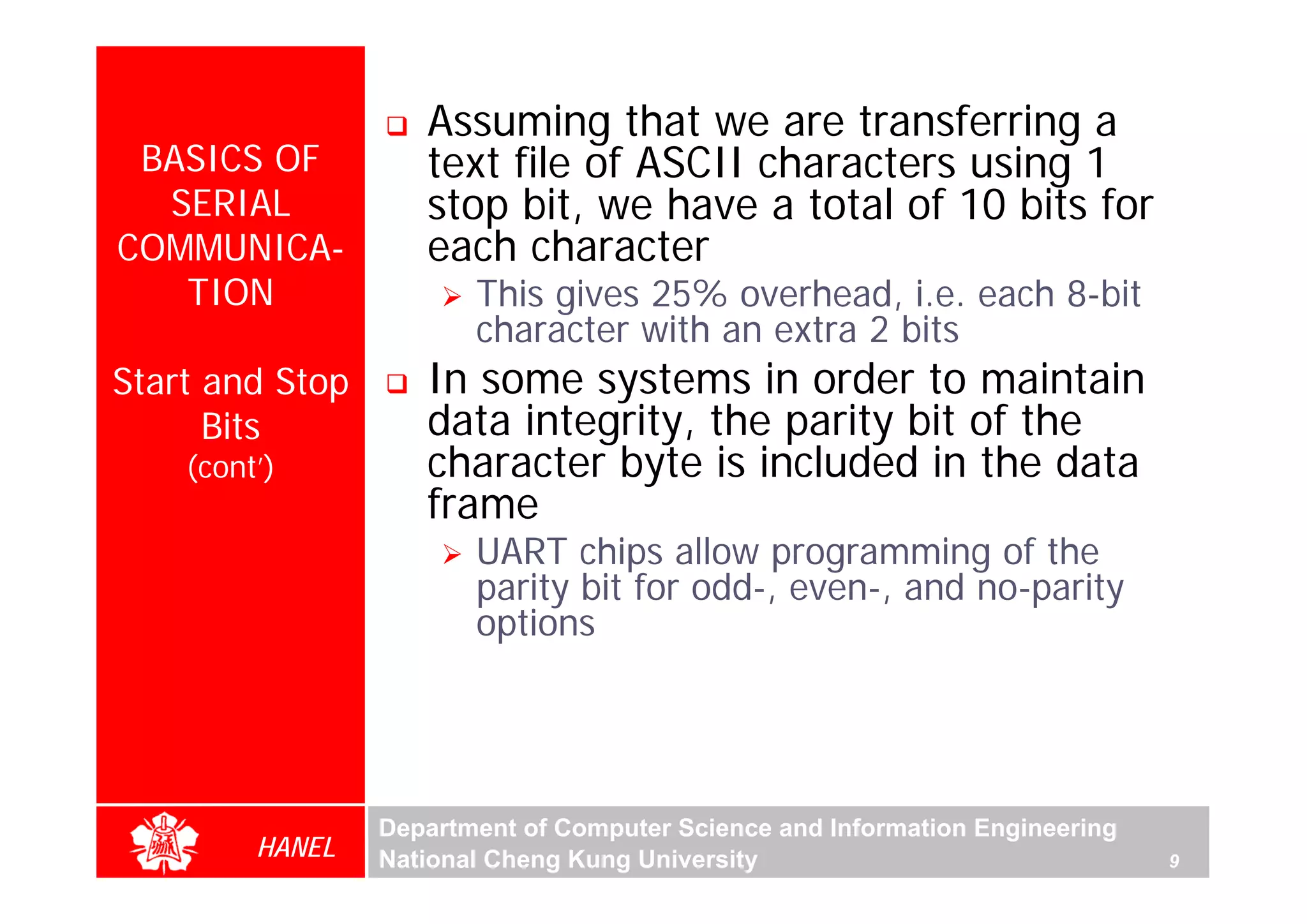 Assuming that we are transferring a
 BASICS OF          text file of ASCII characters using 1
  SERIAL            stop bit, we have a total of 10 bits for
COMMUNICA-          each character
   TION                 This gives 25% overhead, i.e. each 8-bit
                        character with an extra 2 bits
Start and Stop      In some systems in order to maintain
      Bits          data integrity, the parity bit of the
                    character byte is included in the data




                                                                                  For Evaluation Only.
                                                                                  Copyright(C) by Foxit Software Company,2005-2008
                                                                                  Edited by Foxit Reader
    (cont’)
                    frame
                        UART chips allow programming of the
                        parity bit for odd-, even-, and no-parity
                        options




                 Department of Computer Science and Information Engineering
         HANEL   National Cheng Kung University                               9
 