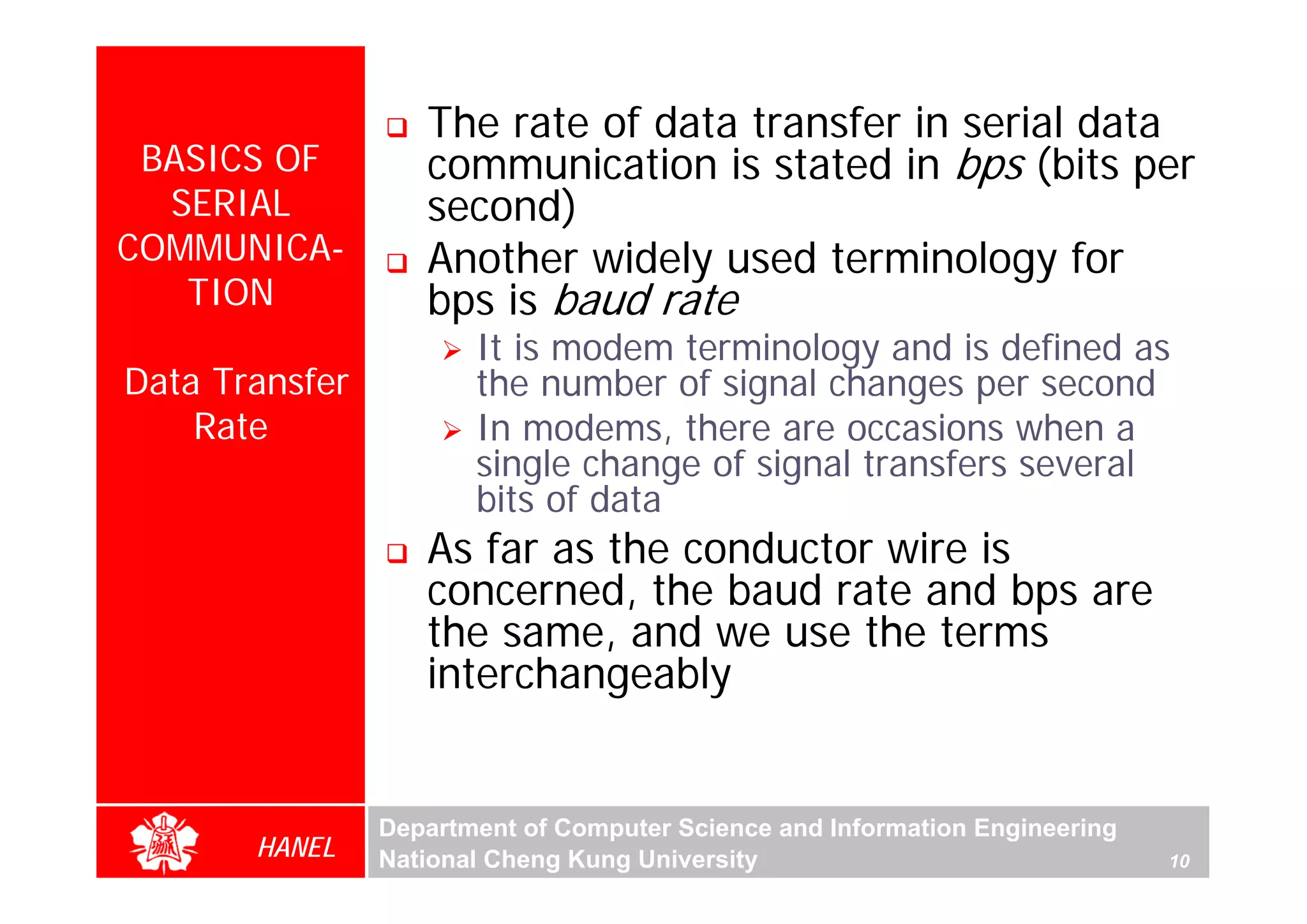 The rate of data transfer in serial data
 BASICS OF         communication is stated in bps (bits per
  SERIAL           second)
COMMUNICA-         Another widely used terminology for
   TION            bps is baud rate
                       It is modem terminology and is defined as
Data Transfer          the number of signal changes per second
    Rate               In modems, there are occasions when a
                       single change of signal transfers several
                       bits of data
                   As far as the conductor wire is
                   concerned, the baud rate and bps are
                   the same, and we use the terms
                   interchangeably


                Department of Computer Science and Information Engineering
       HANEL    National Cheng Kung University                               10
 