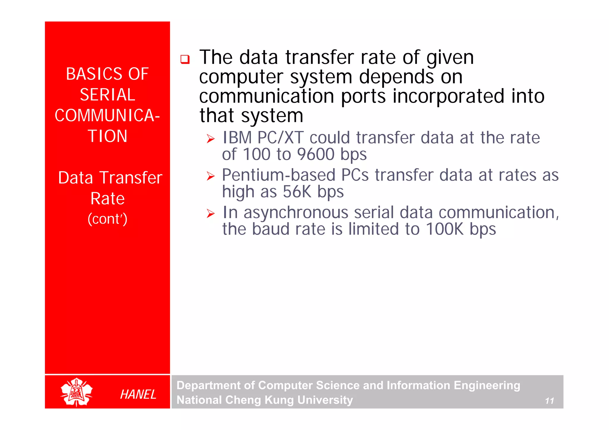 The data transfer rate of given
 BASICS OF         computer system depends on
  SERIAL           communication ports incorporated into
COMMUNICA-         that system
   TION                IBM PC/XT could transfer data at the rate
                       of 100 to 9600 bps
Data Transfer          Pentium-based PCs transfer data at rates as
    Rate               high as 56K bps
   (cont’)             In asynchronous serial data communication,
                       the baud rate is limited to 100K bps




                Department of Computer Science and Information Engineering
        HANEL   National Cheng Kung University                               11
 