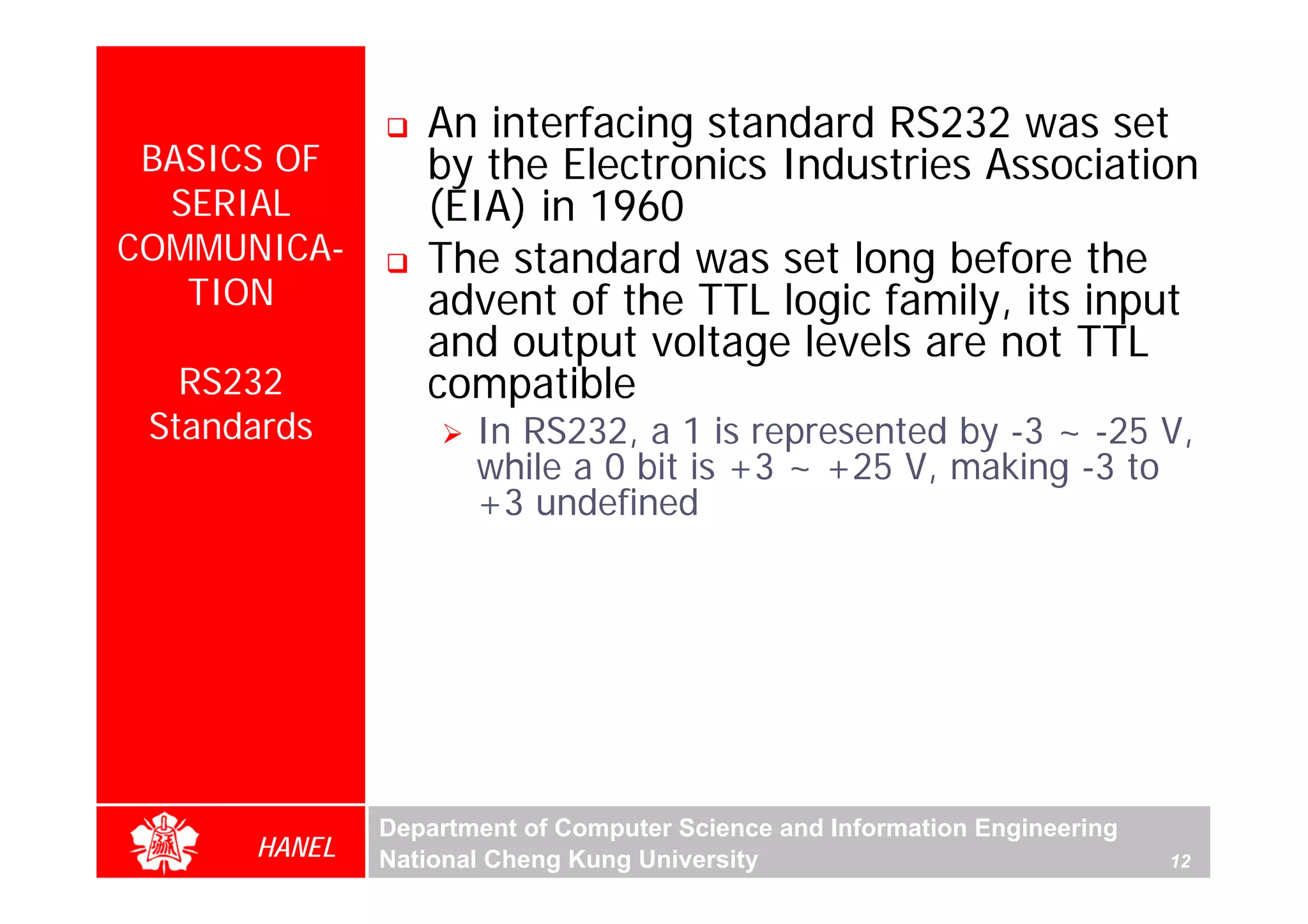 An interfacing standard RS232 was set
 BASICS OF       by the Electronics Industries Association
  SERIAL         (EIA) in 1960
COMMUNICA-       The standard was set long before the
   TION          advent of the TTL logic family, its input
                 and output voltage levels are not TTL
   RS232         compatible
 Standards           In RS232, a 1 is represented by -3 ~ -25 V,
                     while a 0 bit is +3 ~ +25 V, making -3 to
                     +3 undefined




              Department of Computer Science and Information Engineering
      HANEL   National Cheng Kung University                               12
 