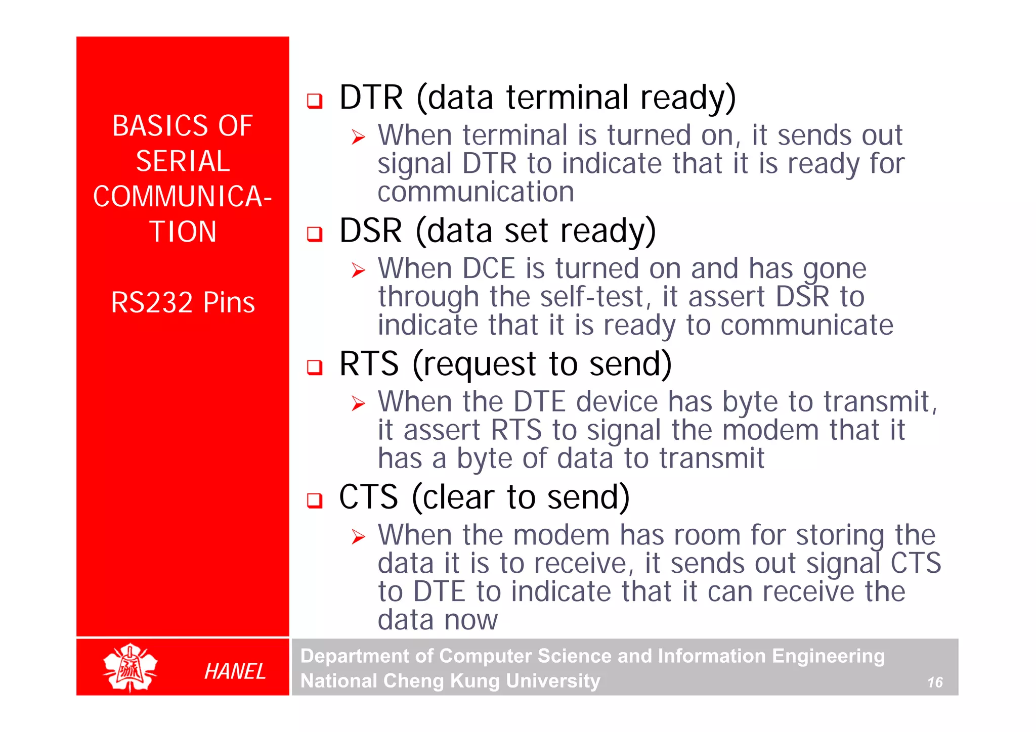 DTR (data terminal ready)
 BASICS OF           When terminal is turned on, it sends out
  SERIAL             signal DTR to indicate that it is ready for
COMMUNICA-           communication
   TION          DSR (data set ready)
                     When DCE is turned on and has gone
RS232 Pins           through the self-test, it assert DSR to
                     indicate that it is ready to communicate
                 RTS (request to send)
                     When the DTE device has byte to transmit,
                     it assert RTS to signal the modem that it
                     has a byte of data to transmit
                 CTS (clear to send)
                     When the modem has room for storing the
                     data it is to receive, it sends out signal CTS
                     to DTE to indicate that it can receive the
                     data now
              Department of Computer Science and Information Engineering
      HANEL   National Cheng Kung University                               16
 