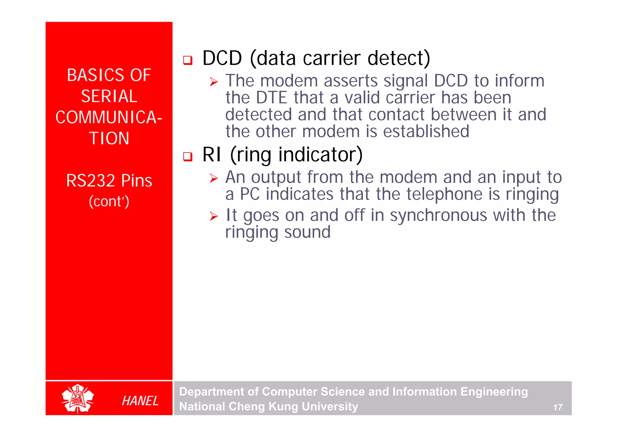 DCD (data carrier detect)
 BASICS OF             The modem asserts signal DCD to inform
  SERIAL               the DTE that a valid carrier has been
COMMUNICA-             detected and that contact between it and
   TION                the other modem is established
                   RI (ring indicator)
RS232 Pins             An output from the modem and an input to
   (cont’)             a PC indicates that the telephone is ringing
                       It goes on and off in synchronous with the
                       ringing sound




                Department of Computer Science and Information Engineering
        HANEL   National Cheng Kung University                               17
 