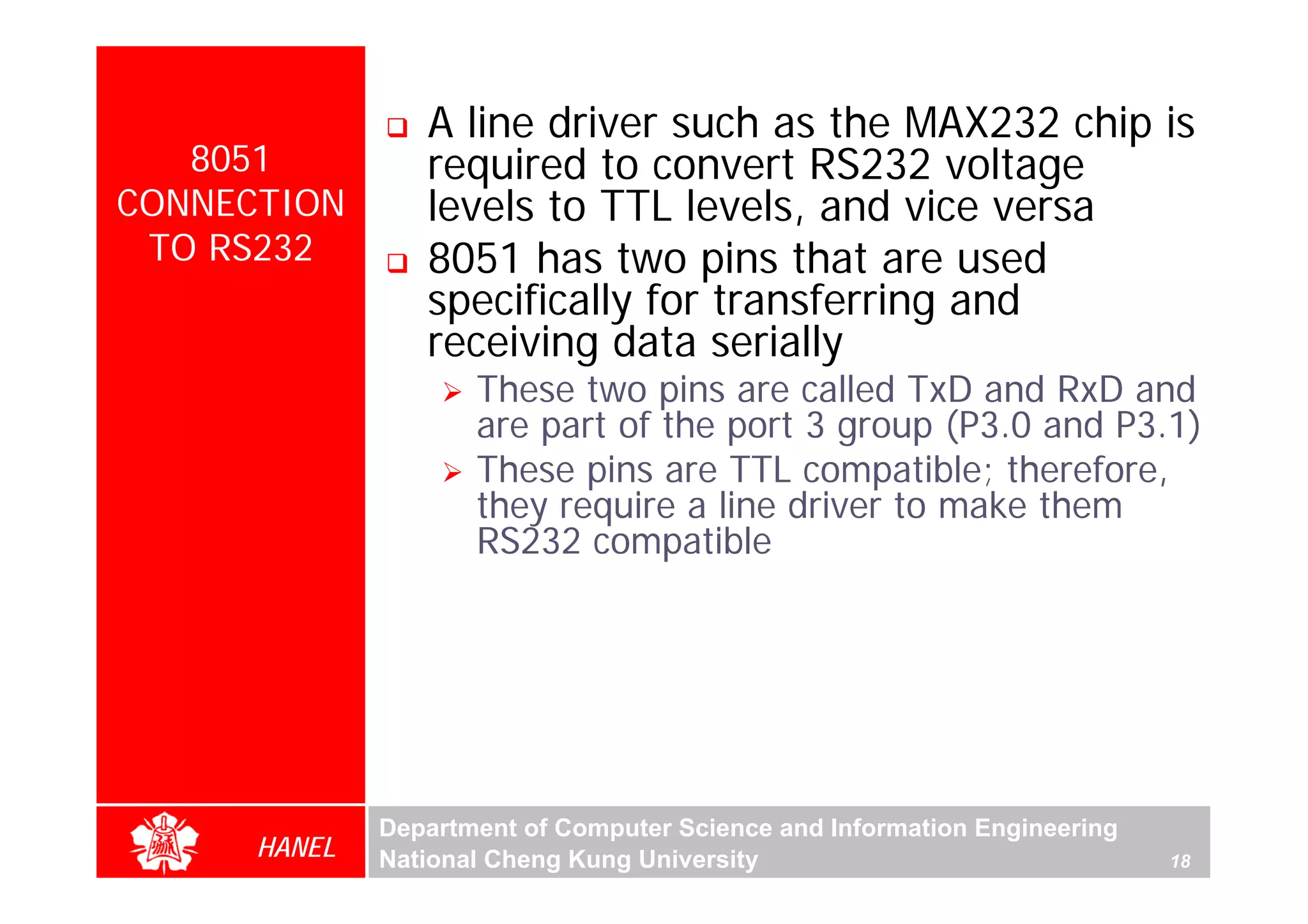A line driver such as the MAX232 chip is
   8051          required to convert RS232 voltage
CONNECTION       levels to TTL levels, and vice versa
 TO RS232        8051 has two pins that are used
                 specifically for transferring and
                 receiving data serially
                     These two pins are called TxD and RxD and
                     are part of the port 3 group (P3.0 and P3.1)
                     These pins are TTL compatible; therefore,
                     they require a line driver to make them
                     RS232 compatible




              Department of Computer Science and Information Engineering
      HANEL   National Cheng Kung University                               18
 