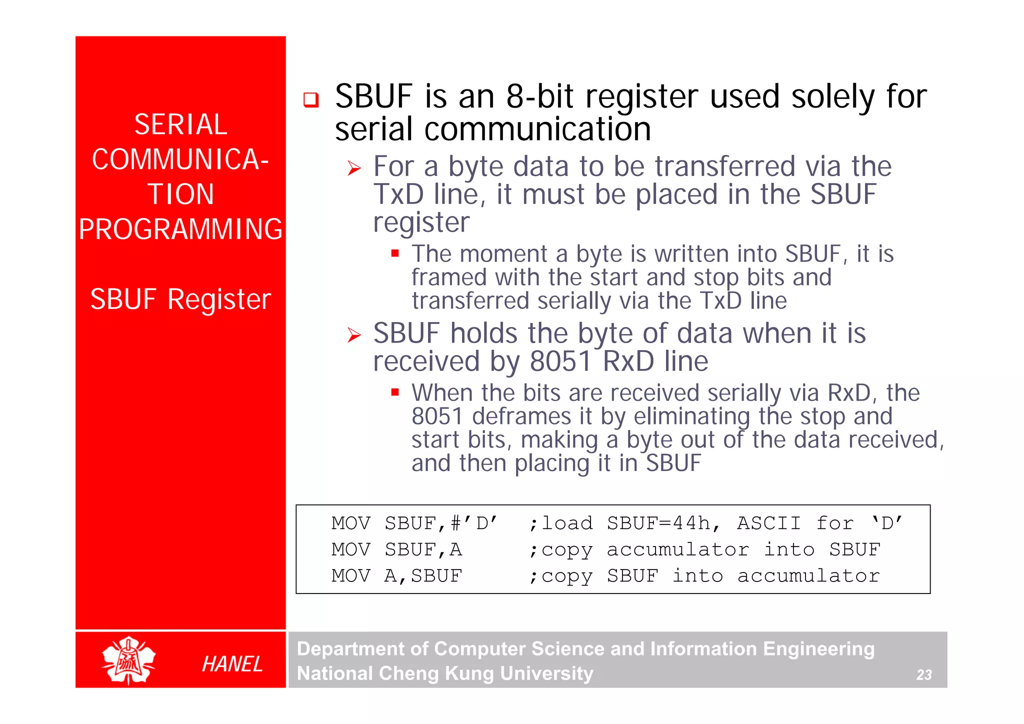 SBUF is an 8-bit register used solely for
   SERIAL          serial communication
 COMMUNICA-            For a byte data to be transferred via the
    TION               TxD line, it must be placed in the SBUF
PROGRAMMING            register
                           The moment a byte is written into SBUF, it is
                           framed with the start and stop bits and
SBUF Register              transferred serially via the TxD line
                       SBUF holds the byte of data when it is
                       received by 8051 RxD line
                           When the bits are received serially via RxD, the
                           8051 deframes it by eliminating the stop and
                           start bits, making a byte out of the data received,
                           and then placing it in SBUF

                   MOV SBUF,#’D’       ;load SBUF=44h, ASCII for ‘D’
                   MOV SBUF,A          ;copy accumulator into SBUF
                   MOV A,SBUF          ;copy SBUF into accumulator


                Department of Computer Science and Information Engineering
       HANEL    National Cheng Kung University                               23
 