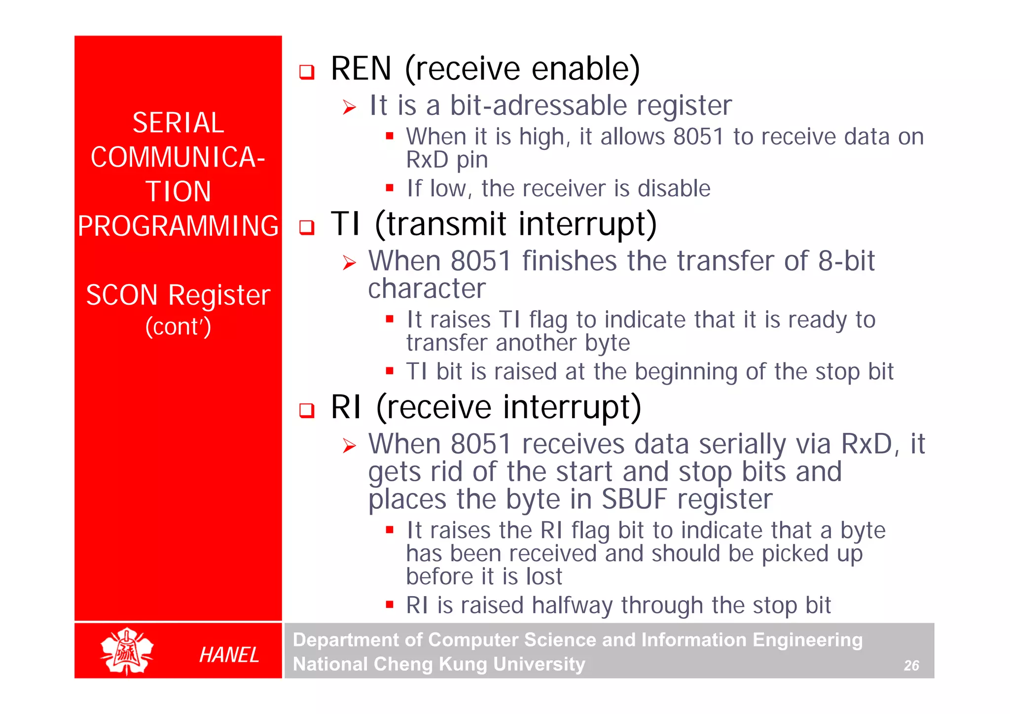 REN (receive enable)
                        It is a bit-adressable register
   SERIAL                   When it is high, it allows 8051 to receive data on
 COMMUNICA-                 RxD pin
    TION                    If low, the receiver is disable
PROGRAMMING         TI (transmit interrupt)
                        When 8051 finishes the transfer of 8-bit
SCON Register           character
    (cont’)                 It raises TI flag to indicate that it is ready to
                            transfer another byte
                            TI bit is raised at the beginning of the stop bit
                    RI (receive interrupt)
                        When 8051 receives data serially via RxD, it
                        gets rid of the start and stop bits and
                        places the byte in SBUF register
                            It raises the RI flag bit to indicate that a byte
                            has been received and should be picked up
                            before it is lost
                            RI is raised halfway through the stop bit
                 Department of Computer Science and Information Engineering
         HANEL   National Cheng Kung University                                 26
 