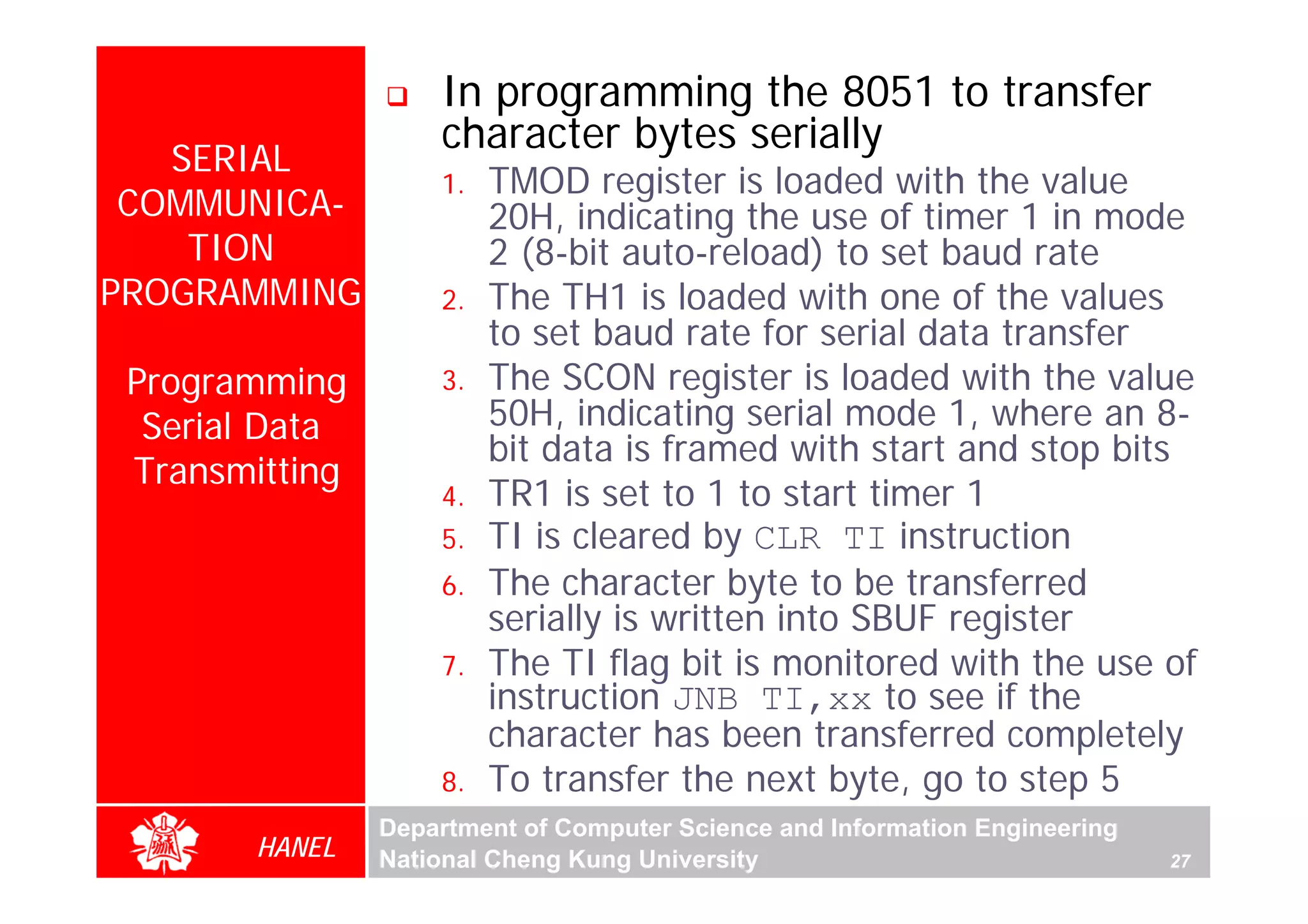 In programming the 8051 to transfer
                    character bytes serially
   SERIAL
                    1.   TMOD register is loaded with the value
 COMMUNICA-              20H, indicating the use of timer 1 in mode
    TION                 2 (8-bit auto-reload) to set baud rate
PROGRAMMING         2.   The TH1 is loaded with one of the values
                         to set baud rate for serial data transfer
 Programming        3.   The SCON register is loaded with the value
  Serial Data            50H, indicating serial mode 1, where an 8-
                         bit data is framed with start and stop bits
 Transmitting
                    4.   TR1 is set to 1 to start timer 1
                    5.   TI is cleared by CLR TI instruction
                    6.   The character byte to be transferred
                         serially is written into SBUF register
                    7.   The TI flag bit is monitored with the use of
                         instruction JNB TI,xx to see if the
                         character has been transferred completely
                    8.   To transfer the next byte, go to step 5
                Department of Computer Science and Information Engineering
        HANEL   National Cheng Kung University                               27
 