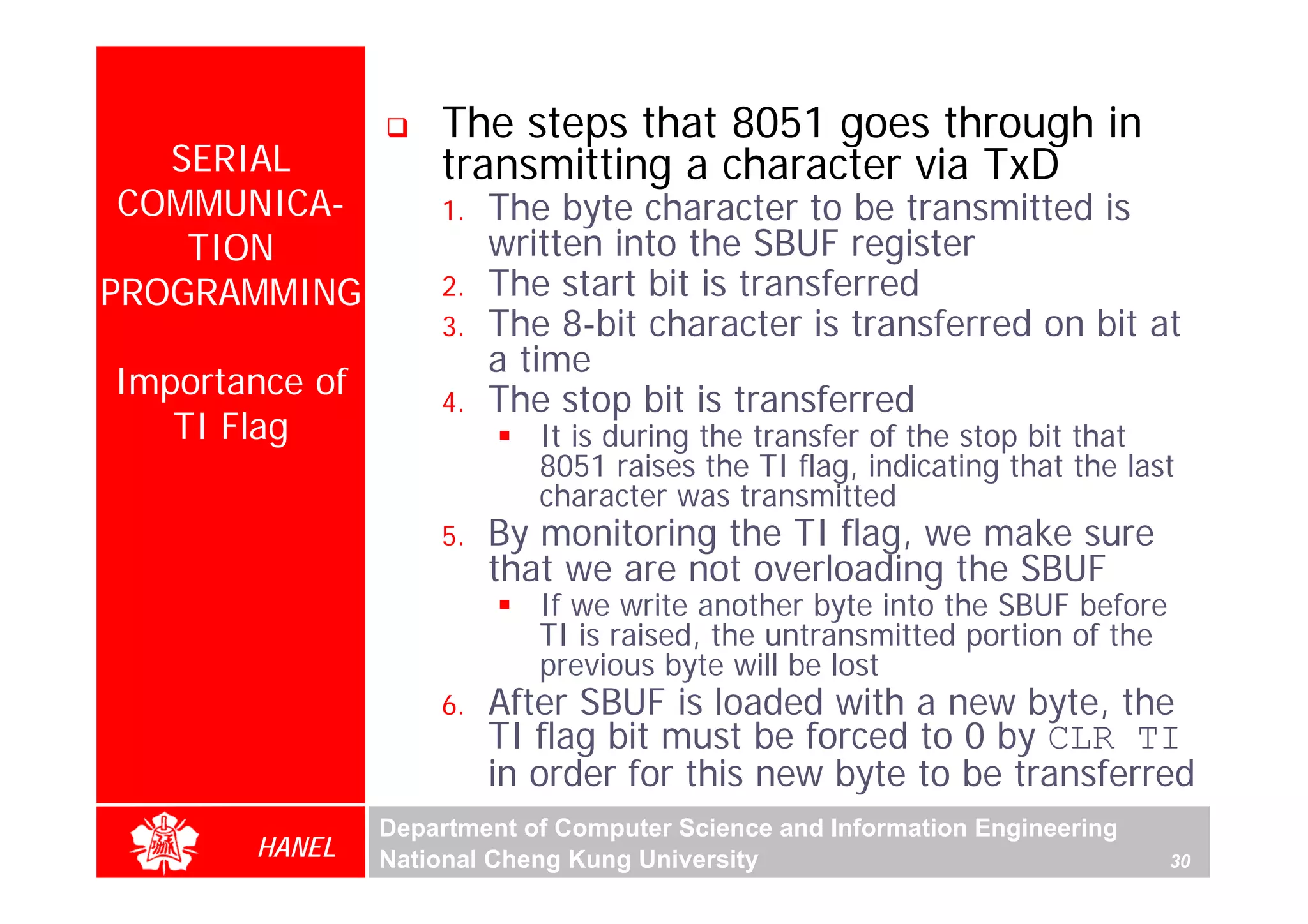 The steps that 8051 goes through in
   SERIAL           transmitting a character via TxD
 COMMUNICA-         1.   The byte character to be transmitted is
    TION                 written into the SBUF register
PROGRAMMING         2.   The start bit is transferred
                    3.   The 8-bit character is transferred on bit at
                         a time
Importance of       4.   The stop bit is transferred
   TI Flag                  It is during the transfer of the stop bit that
                            8051 raises the TI flag, indicating that the last
                            character was transmitted
                    5.   By monitoring the TI flag, we make sure
                         that we are not overloading the SBUF
                            If we write another byte into the SBUF before
                            TI is raised, the untransmitted portion of the
                            previous byte will be lost
                    6.   After SBUF is loaded with a new byte, the
                         TI flag bit must be forced to 0 by CLR TI
                         in order for this new byte to be transferred
                Department of Computer Science and Information Engineering
       HANEL    National Cheng Kung University                               30
 