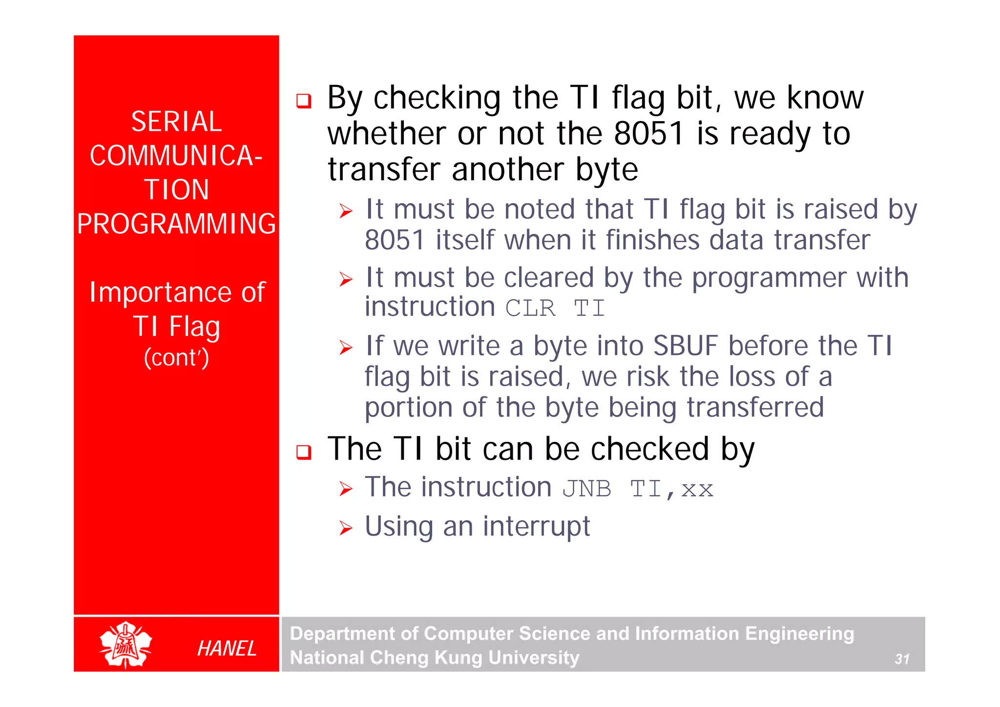 By checking the TI flag bit, we know
   SERIAL           whether or not the 8051 is ready to
 COMMUNICA-
                    transfer another byte
    TION
                        It must be noted that TI flag bit is raised by
PROGRAMMING
                        8051 itself when it finishes data transfer
                        It must be cleared by the programmer with
Importance of           instruction CLR TI
   TI Flag
    (cont’)             If we write a byte into SBUF before the TI
                        flag bit is raised, we risk the loss of a
                        portion of the byte being transferred
                    The TI bit can be checked by
                        The instruction JNB TI,xx
                        Using an interrupt


                 Department of Computer Science and Information Engineering
         HANEL   National Cheng Kung University                               31
 