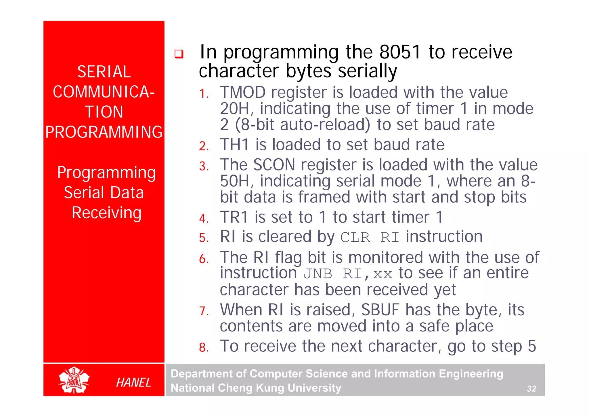 In programming the 8051 to receive
   SERIAL           character bytes serially
 COMMUNICA-         1.   TMOD register is loaded with the value
    TION                 20H, indicating the use of timer 1 in mode
PROGRAMMING              2 (8-bit auto-reload) to set baud rate
                    2.   TH1 is loaded to set baud rate
 Programming        3.   The SCON register is loaded with the value
                         50H, indicating serial mode 1, where an 8-
  Serial Data            bit data is framed with start and stop bits
   Receiving        4.   TR1 is set to 1 to start timer 1
                    5.   RI is cleared by CLR RI instruction
                    6.   The RI flag bit is monitored with the use of
                         instruction JNB RI,xx to see if an entire
                         character has been received yet
                    7.   When RI is raised, SBUF has the byte, its
                         contents are moved into a safe place
                    8.   To receive the next character, go to step 5
                Department of Computer Science and Information Engineering
        HANEL   National Cheng Kung University                               32
 