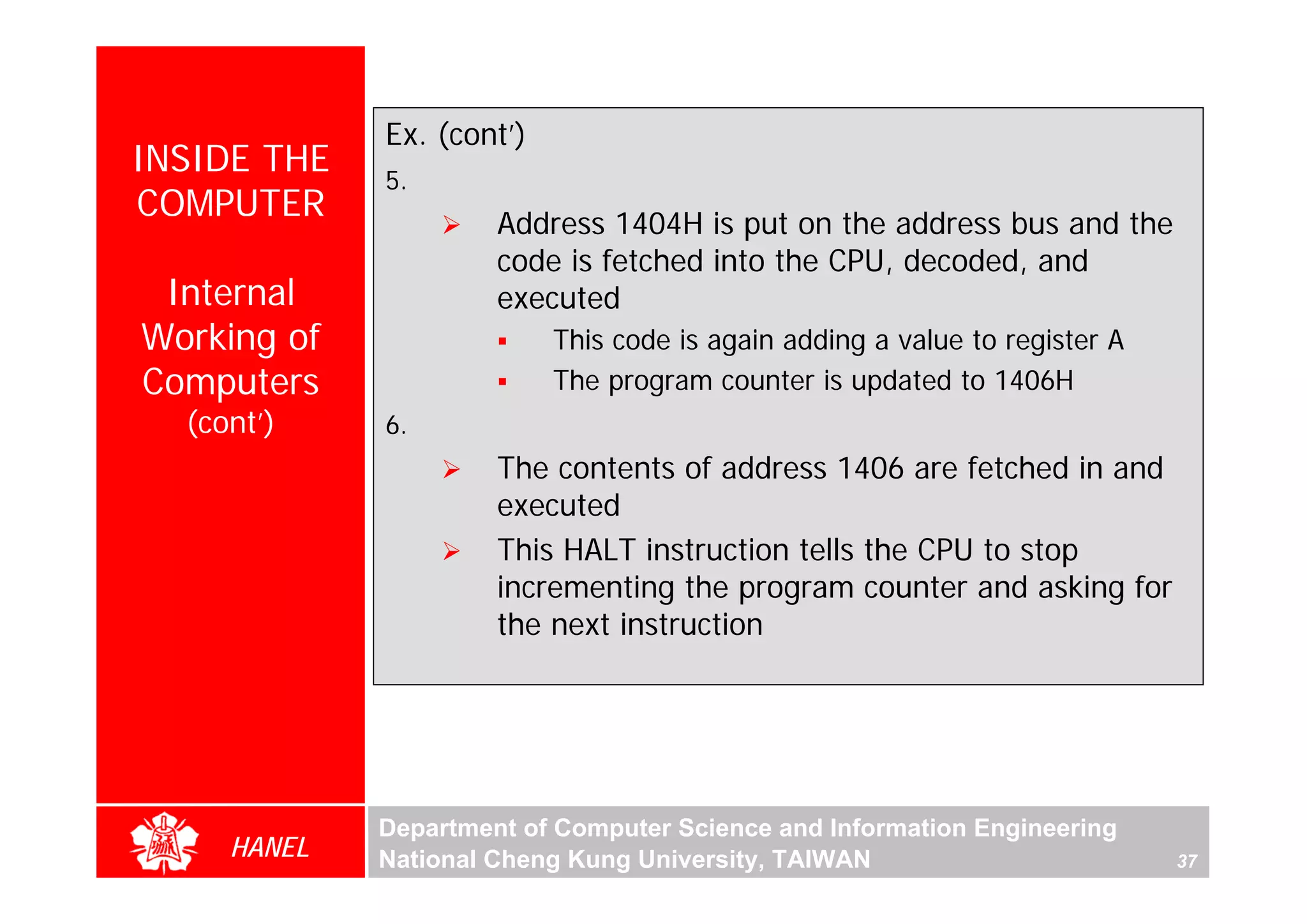 Ex. (cont’)
INSIDE THE   5.
COMPUTER              Address 1404H is put on the address bus and the
                      code is fetched into the CPU, decoded, and
 Internal             executed
Working of                 This code is again adding a value to register A
Computers                  The program counter is updated to 1406H
  (cont’)    6.
                      The contents of address 1406 are fetched in and
                      executed
                      This HALT instruction tells the CPU to stop
                      incrementing the program counter and asking for
                      the next instruction




             Department of Computer Science and Information Engineering
     HANEL   National Cheng Kung University, TAIWAN                          37
 