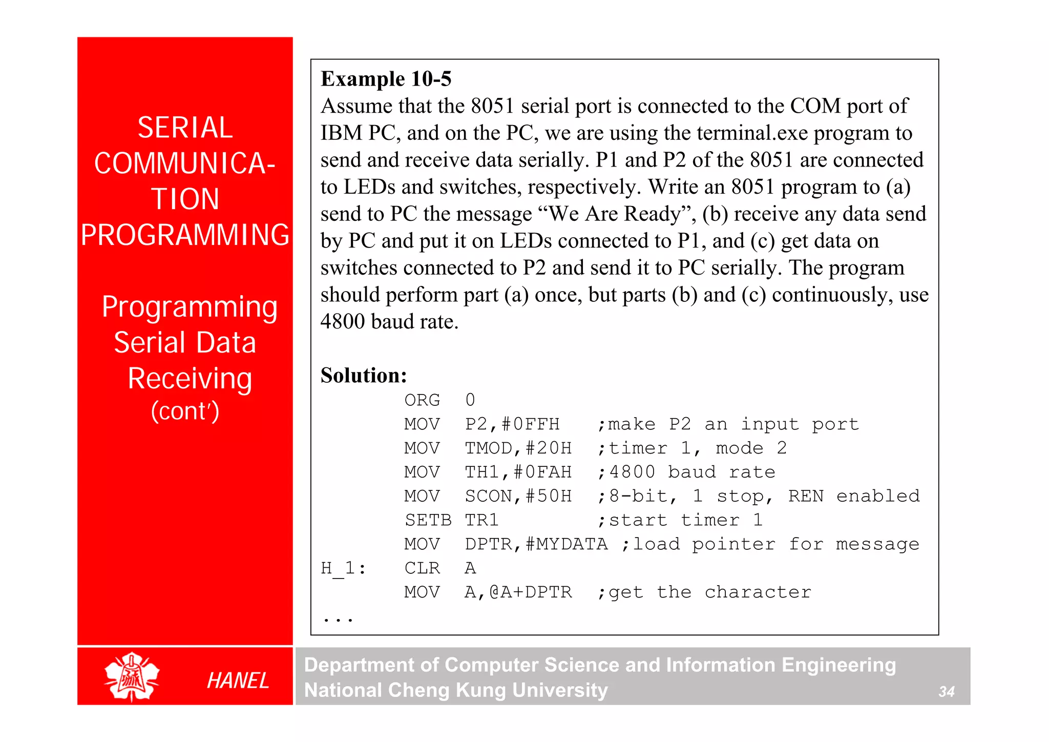 Example 10-5
                  Assume that the 8051 serial port is connected to the COM port of
   SERIAL         IBM PC, and on the PC, we are using the terminal.exe program to
 COMMUNICA-       send and receive data serially. P1 and P2 of the 8051 are connected
                  to LEDs and switches, respectively. Write an 8051 program to (a)
    TION          send to PC the message “We Are Ready”, (b) receive any data send
PROGRAMMING       by PC and put it on LEDs connected to P1, and (c) get data on
                  switches connected to P2 and send it to PC serially. The program
                  should perform part (a) once, but parts (b) and (c) continuously, use
 Programming      4800 baud rate.
  Serial Data
   Receiving      Solution:
                           ORG    0
    (cont’)                MOV    P2,#0FFH   ;make P2 an input port
                           MOV    TMOD,#20H ;timer 1, mode 2
                           MOV    TH1,#0FAH ;4800 baud rate
                           MOV    SCON,#50H ;8-bit, 1 stop, REN enabled
                           SETB   TR1        ;start timer 1
                           MOV    DPTR,#MYDATA ;load pointer for message
                  H_1:     CLR    A
                           MOV    A,@A+DPTR ;get the character
                  ...

                 Department of Computer Science and Information Engineering
         HANEL   National Cheng Kung University                                           34
 