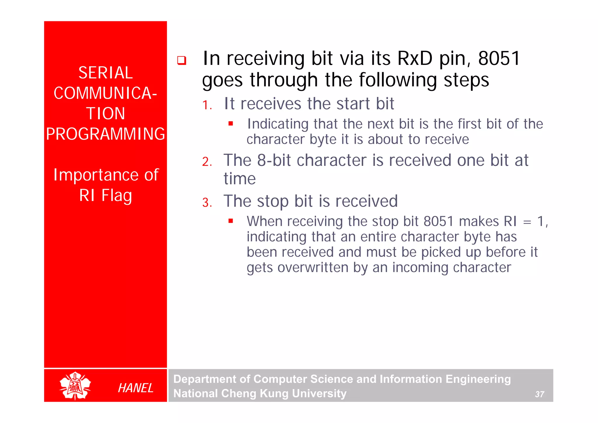 In receiving bit via its RxD pin, 8051
   SERIAL           goes through the following steps
 COMMUNICA-
                    1.   It receives the start bit
    TION
                            Indicating that the next bit is the first bit of the
PROGRAMMING                 character byte it is about to receive
                    2.   The 8-bit character is received one bit at
Importance of            time
   RI Flag          3.   The stop bit is received
                            When receiving the stop bit 8051 makes RI = 1,
                            indicating that an entire character byte has
                            been received and must be picked up before it
                            gets overwritten by an incoming character




                Department of Computer Science and Information Engineering
       HANEL    National Cheng Kung University                                37
 