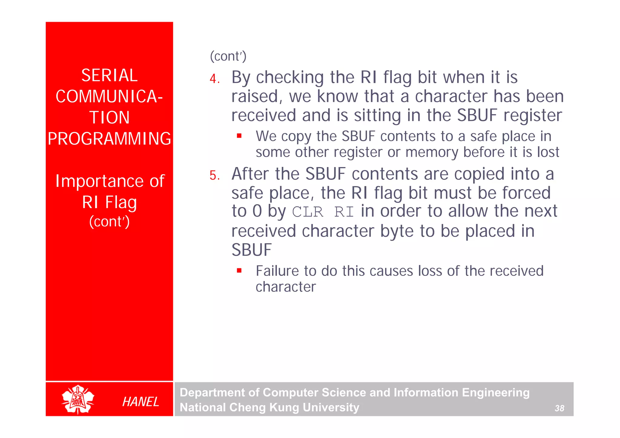 (cont’)
   SERIAL            4.   By checking the RI flag bit when it is
 COMMUNICA-               raised, we know that a character has been
    TION                  received and is sitting in the SBUF register
PROGRAMMING                    We copy the SBUF contents to a safe place in
                               some other register or memory before it is lost

Importance of        5.   After the SBUF contents are copied into a
                          safe place, the RI flag bit must be forced
   RI Flag                to 0 by CLR RI in order to allow the next
    (cont’)
                          received character byte to be placed in
                          SBUF
                               Failure to do this causes loss of the received
                               character




                 Department of Computer Science and Information Engineering
         HANEL   National Cheng Kung University                                 38
 