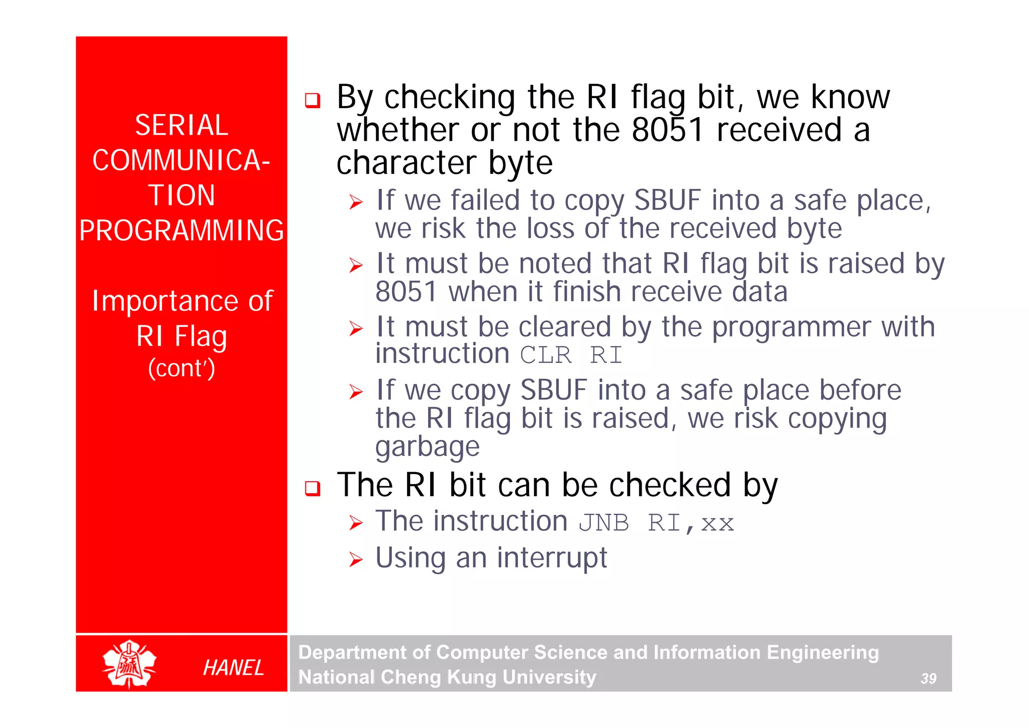By checking the RI flag bit, we know
   SERIAL           whether or not the 8051 received a
 COMMUNICA-         character byte
    TION                If we failed to copy SBUF into a safe place,
PROGRAMMING             we risk the loss of the received byte
                        It must be noted that RI flag bit is raised by
Importance of           8051 when it finish receive data
   RI Flag              It must be cleared by the programmer with
    (cont’)
                        instruction CLR RI
                        If we copy SBUF into a safe place before
                        the RI flag bit is raised, we risk copying
                        garbage
                    The RI bit can be checked by
                        The instruction JNB RI,xx
                        Using an interrupt


                 Department of Computer Science and Information Engineering
         HANEL   National Cheng Kung University                               39
 
