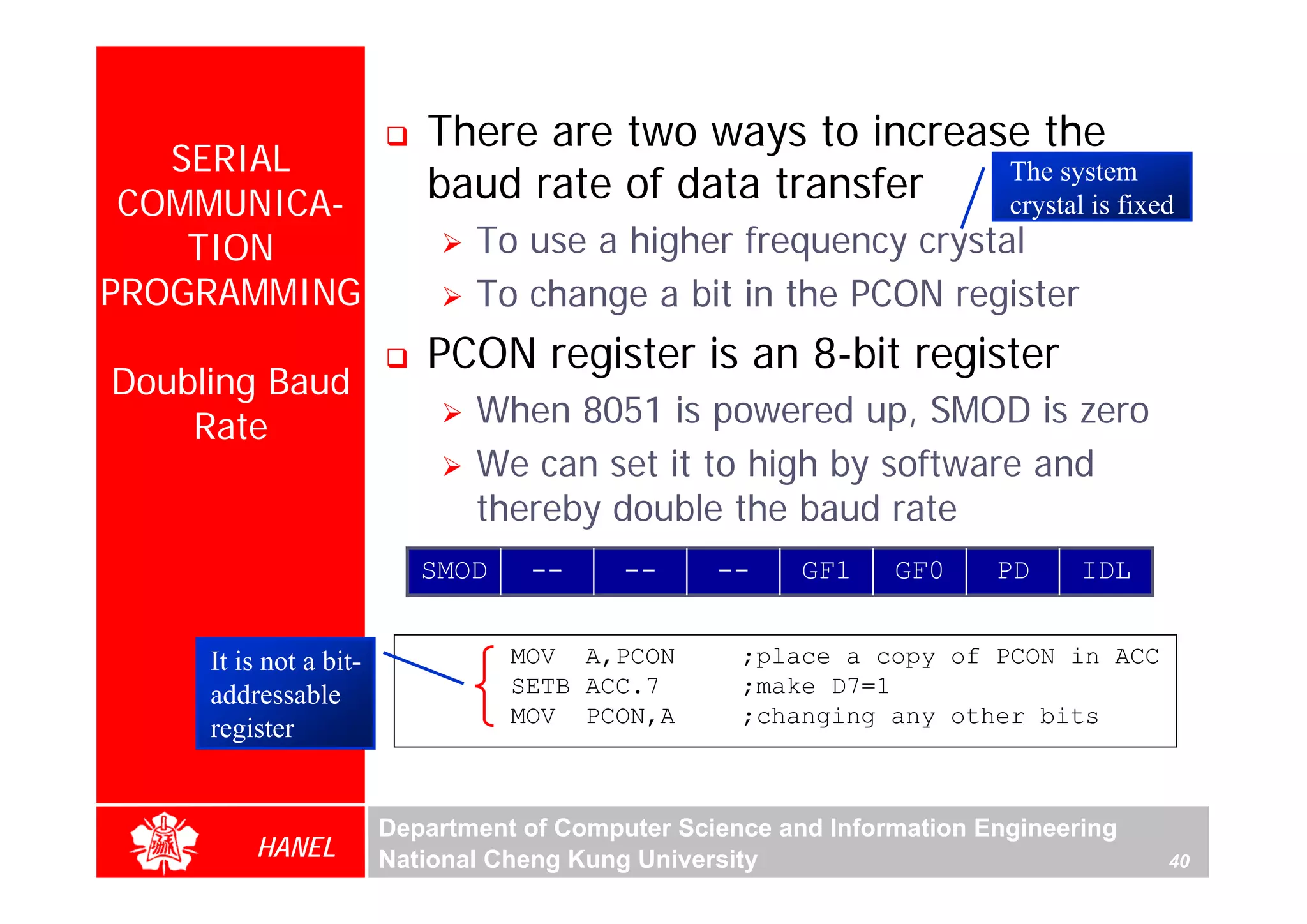 There are two ways to increase the
   SERIAL
 COMMUNICA-                baud rate of data transfer   The system
                                                        crystal is fixed
    TION                       To use a higher frequency crystal
PROGRAMMING                    To change a bit in the PCON register
                           PCON register is an 8-bit register
Doubling Baud
    Rate                       When 8051 is powered up, SMOD is zero
                               We can set it to high by software and
                               thereby double the baud rate
                           SMOD    --      --     --     GF1    GF0     PD     IDL


     It is not a bit-             MOV A,PCON        ;place a copy of PCON in ACC
     addressable                  SETB ACC.7        ;make D7=1
                                  MOV PCON,A        ;changing any other bits
     register


                        Department of Computer Science and Information Engineering
         HANEL          National Cheng Kung University                               40
 