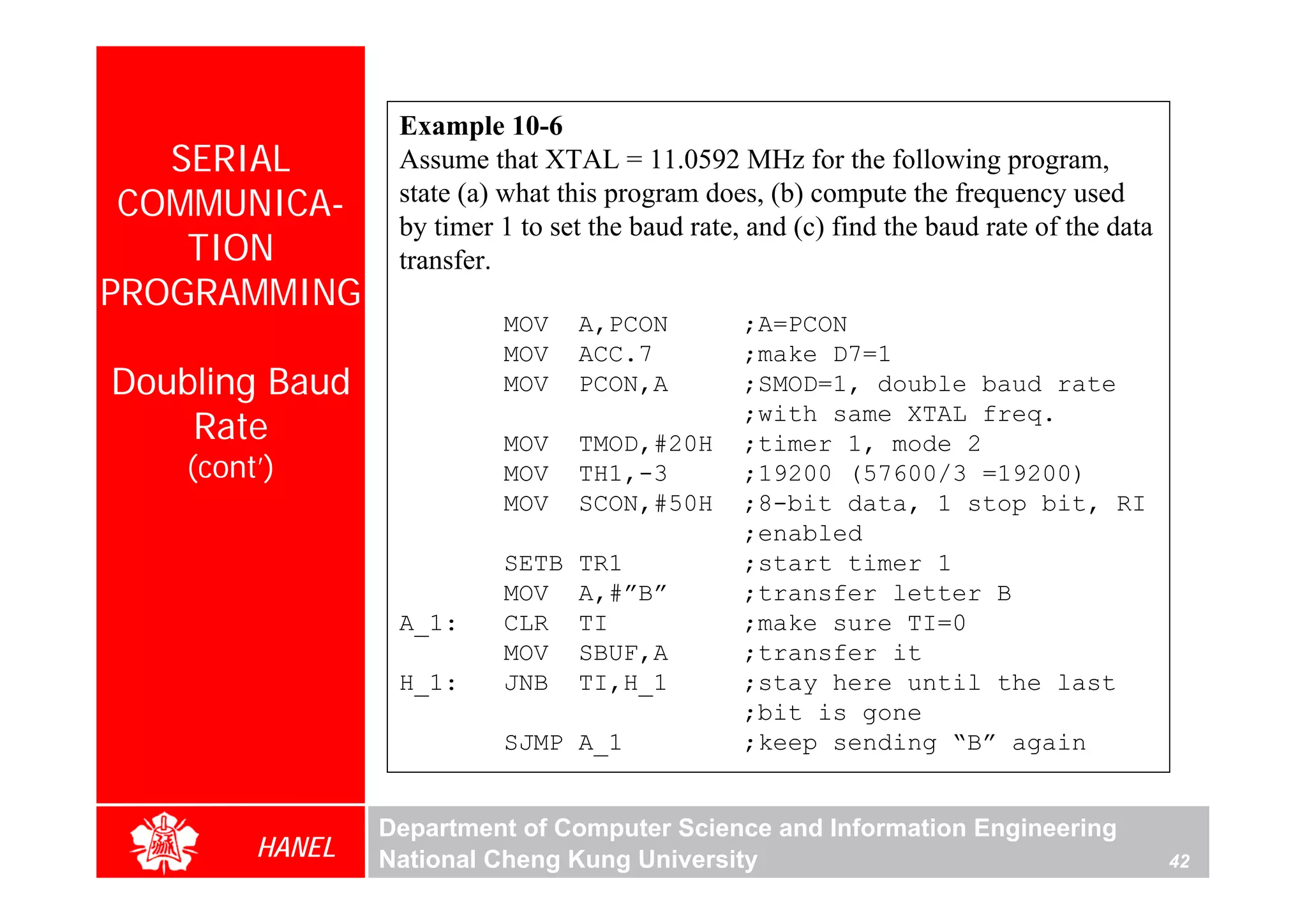 Example 10-6
   SERIAL         Assume that XTAL = 11.0592 MHz for the following program,
 COMMUNICA-       state (a) what this program does, (b) compute the frequency used
                  by timer 1 to set the baud rate, and (c) find the baud rate of the data
    TION          transfer.
PROGRAMMING
                           MOV    A,PCON          ;A=PCON
                           MOV    ACC.7           ;make D7=1
Doubling Baud              MOV    PCON,A          ;SMOD=1, double baud rate
    Rate                   MOV    TMOD,#20H
                                                  ;with same XTAL freq.
                                                  ;timer 1, mode 2
    (cont’)                MOV    TH1,-3          ;19200 (57600/3 =19200)
                           MOV    SCON,#50H       ;8-bit data, 1 stop bit, RI
                                                  ;enabled
                           SETB   TR1             ;start timer 1
                           MOV    A,#”B”          ;transfer letter B
                  A_1:     CLR    TI              ;make sure TI=0
                           MOV    SBUF,A          ;transfer it
                  H_1:     JNB    TI,H_1          ;stay here until the last
                                                  ;bit is gone
                           SJMP A_1               ;keep sending “B” again


                 Department of Computer Science and Information Engineering
         HANEL   National Cheng Kung University                                             42
 