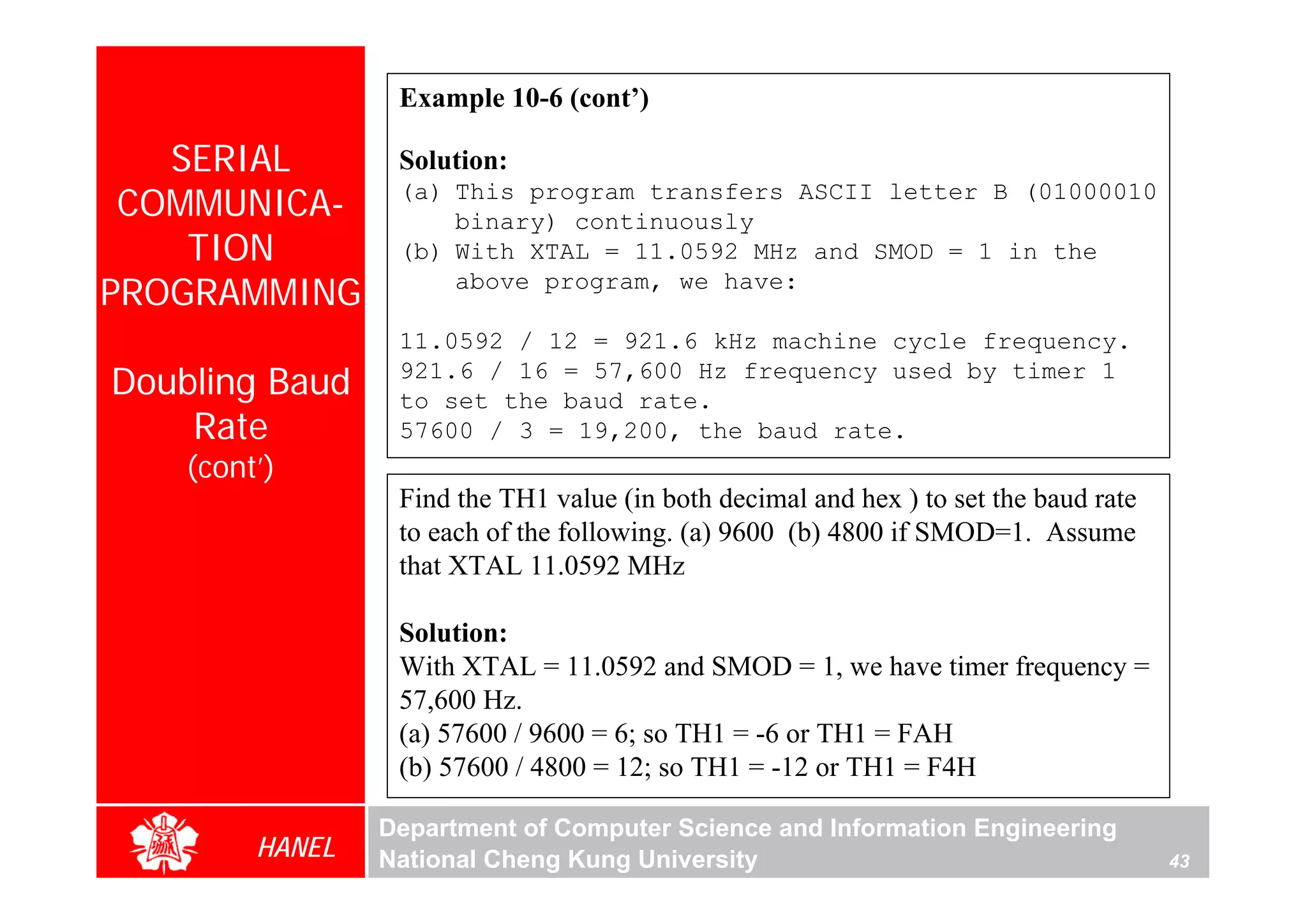 Example 10-6 (cont’)

   SERIAL         Solution:
 COMMUNICA-       (a) This program transfers ASCII letter B (01000010
                      binary) continuously
    TION          (b) With XTAL = 11.0592 MHz and SMOD = 1 in the
PROGRAMMING           above program, we have:

                  11.0592 / 12 = 921.6 kHz machine cycle frequency.
Doubling Baud     921.6 / 16 = 57,600 Hz frequency used by timer 1
                  to set the baud rate.
    Rate          57600 / 3 = 19,200, the baud rate.
    (cont’)
                  Find the TH1 value (in both decimal and hex ) to set the baud rate
                  to each of the following. (a) 9600 (b) 4800 if SMOD=1. Assume
                  that XTAL 11.0592 MHz

                  Solution:
                  With XTAL = 11.0592 and SMOD = 1, we have timer frequency =
                  57,600 Hz.
                  (a) 57600 / 9600 = 6; so TH1 = -6 or TH1 = FAH
                  (b) 57600 / 4800 = 12; so TH1 = -12 or TH1 = F4H

                 Department of Computer Science and Information Engineering
         HANEL   National Cheng Kung University                                        43
 
