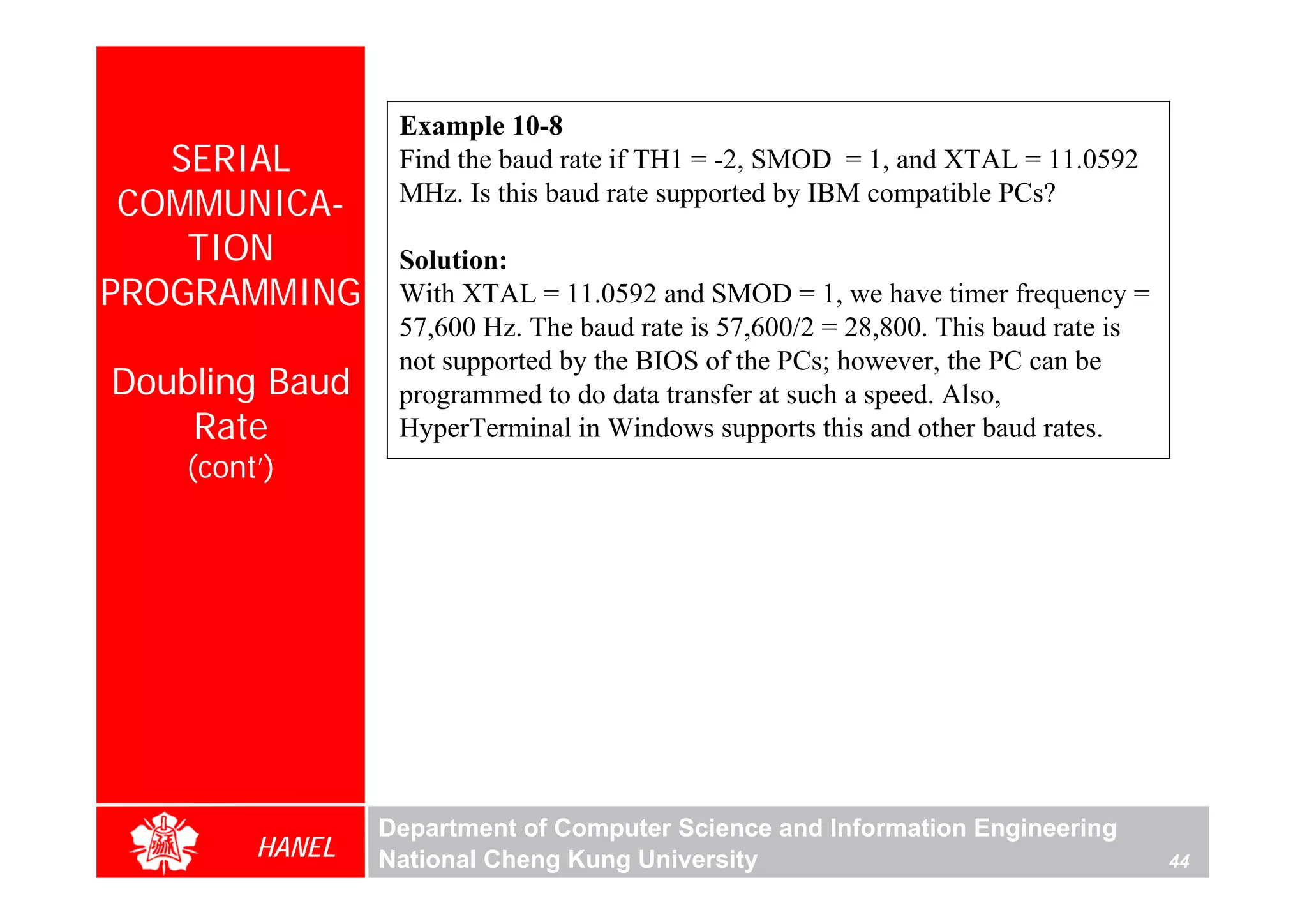Example 10-8
   SERIAL         Find the baud rate if TH1 = -2, SMOD = 1, and XTAL = 11.0592
 COMMUNICA-       MHz. Is this baud rate supported by IBM compatible PCs?

    TION          Solution:
PROGRAMMING       With XTAL = 11.0592 and SMOD = 1, we have timer frequency =
                  57,600 Hz. The baud rate is 57,600/2 = 28,800. This baud rate is
                  not supported by the BIOS of the PCs; however, the PC can be
Doubling Baud     programmed to do data transfer at such a speed. Also,
    Rate          HyperTerminal in Windows supports this and other baud rates.
    (cont’)




                 Department of Computer Science and Information Engineering
         HANEL   National Cheng Kung University                                      44
 
