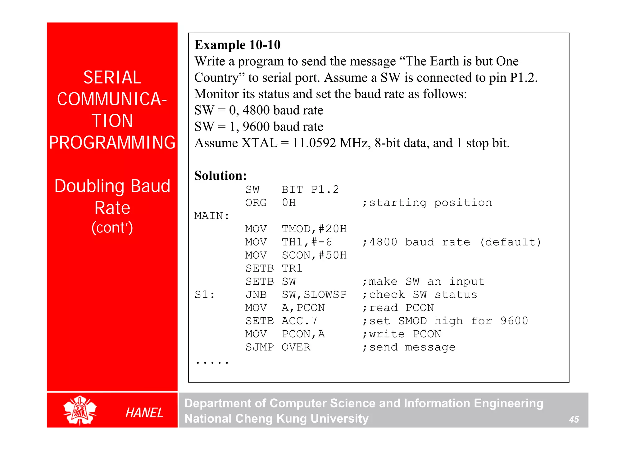 Example 10-10
                  Write a program to send the message “The Earth is but One
   SERIAL         Country” to serial port. Assume a SW is connected to pin P1.2.
 COMMUNICA-       Monitor its status and set the baud rate as follows:
                  SW = 0, 4800 baud rate
    TION          SW = 1, 9600 baud rate
PROGRAMMING       Assume XTAL = 11.0592 MHz, 8-bit data, and 1 stop bit.

                  Solution:
Doubling Baud              SW     BIT P1.2
    Rate          MAIN:
                           ORG    0H            ;starting position

    (cont’)                MOV    TMOD,#20H
                           MOV    TH1,#-6       ;4800 baud rate (default)
                           MOV    SCON,#50H
                           SETB   TR1
                           SETB   SW            ;make SW an input
                  S1:      JNB    SW,SLOWSP     ;check SW status
                           MOV    A,PCON        ;read PCON
                           SETB   ACC.7         ;set SMOD high for 9600
                           MOV    PCON,A        ;write PCON
                           SJMP   OVER          ;send message
                  .....


                 Department of Computer Science and Information Engineering
         HANEL   National Cheng Kung University                                    45
 