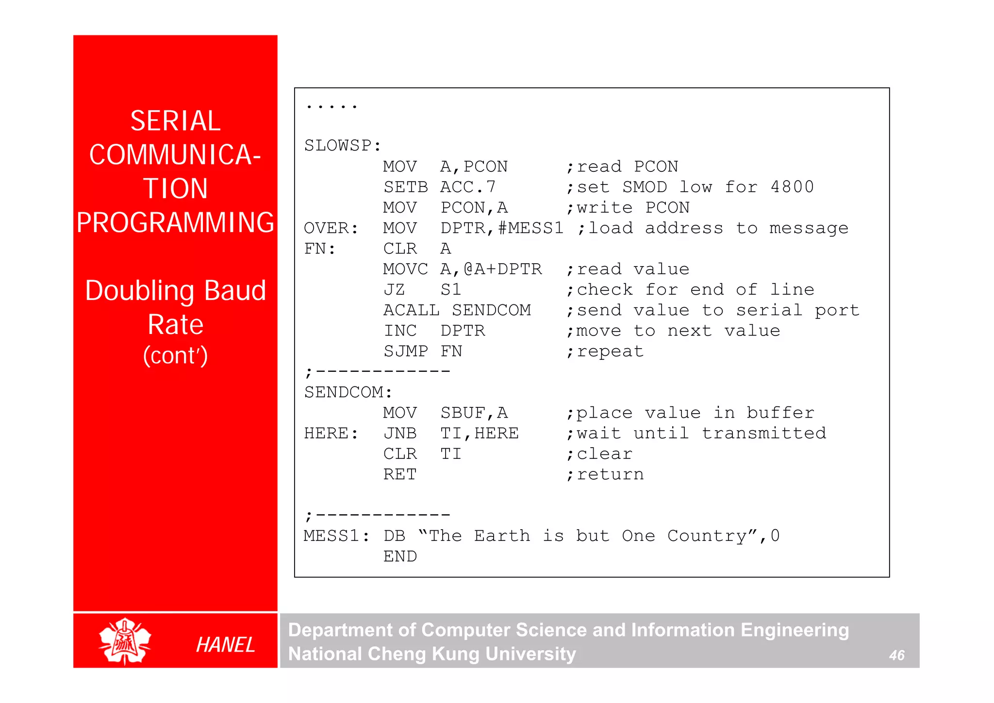 .....
   SERIAL
 COMMUNICA-       SLOWSP:
                         MOV A,PCON     ;read PCON
    TION                 SETB ACC.7     ;set SMOD low for 4800
                         MOV PCON,A     ;write PCON
PROGRAMMING       OVER: MOV DPTR,#MESS1 ;load address to message
                  FN:     CLR A
                         MOVC A,@A+DPTR ;read value
Doubling Baud            JZ   S1        ;check for end of line
                         ACALL SENDCOM  ;send value to serial port
    Rate                 INC DPTR       ;move to next value
    (cont’)              SJMP FN        ;repeat
                  ;------------
                  SENDCOM:
                         MOV SBUF,A     ;place value in buffer
                  HERE: JNB TI,HERE     ;wait until transmitted
                         CLR TI         ;clear
                         RET            ;return

                  ;------------
                  MESS1: DB “The Earth is but One Country”,0
                         END


                 Department of Computer Science and Information Engineering
         HANEL   National Cheng Kung University                               46
 