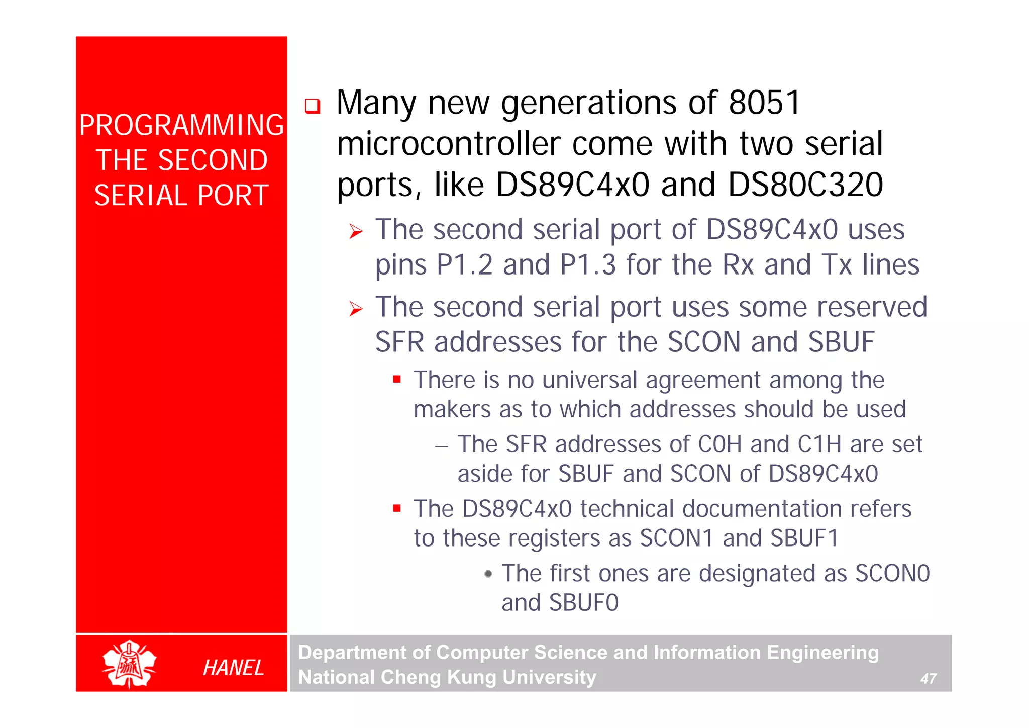 Many new generations of 8051
PROGRAMMING
 THE SECOND
                  microcontroller come with two serial
 SERIAL PORT      ports, like DS89C4x0 and DS80C320
                      The second serial port of DS89C4x0 uses
                      pins P1.2 and P1.3 for the Rx and Tx lines
                      The second serial port uses some reserved
                      SFR addresses for the SCON and SBUF
                          There is no universal agreement among the
                          makers as to which addresses should be used
                            – The SFR addresses of C0H and C1H are set
                              aside for SBUF and SCON of DS89C4x0
                          The DS89C4x0 technical documentation refers
                          to these registers as SCON1 and SBUF1
                                  The first ones are designated as SCON0
                                  and SBUF0
               Department of Computer Science and Information Engineering
       HANEL   National Cheng Kung University                               47
 
