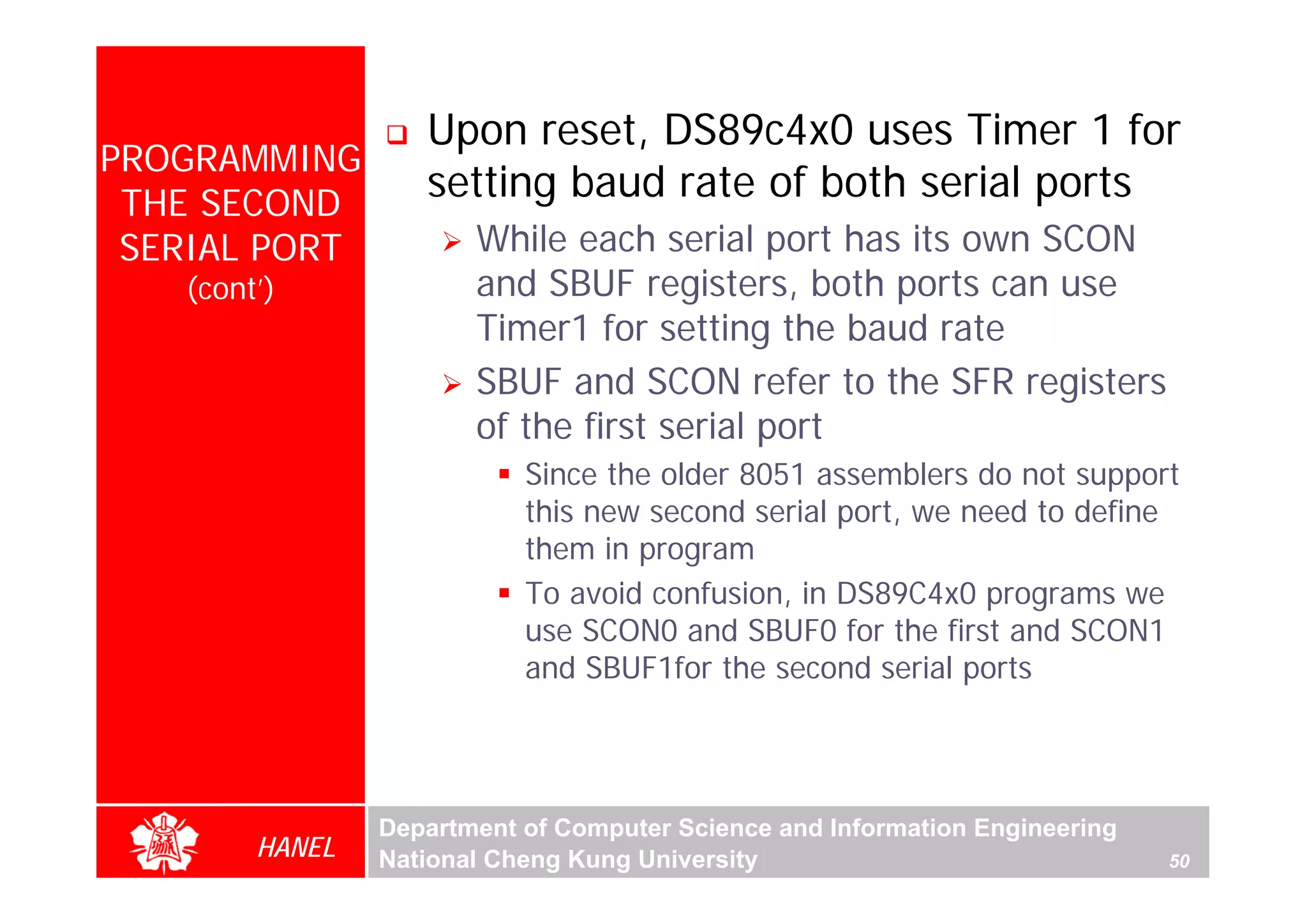 Upon reset, DS89c4x0 uses Timer 1 for
PROGRAMMING
 THE SECOND
                   setting baud rate of both serial ports
 SERIAL PORT           While each serial port has its own SCON
   (cont’)             and SBUF registers, both ports can use
                       Timer1 for setting the baud rate
                       SBUF and SCON refer to the SFR registers
                       of the first serial port
                           Since the older 8051 assemblers do not support
                           this new second serial port, we need to define
                           them in program
                           To avoid confusion, in DS89C4x0 programs we
                           use SCON0 and SBUF0 for the first and SCON1
                           and SBUF1for the second serial ports




                Department of Computer Science and Information Engineering
        HANEL   National Cheng Kung University                               50
 