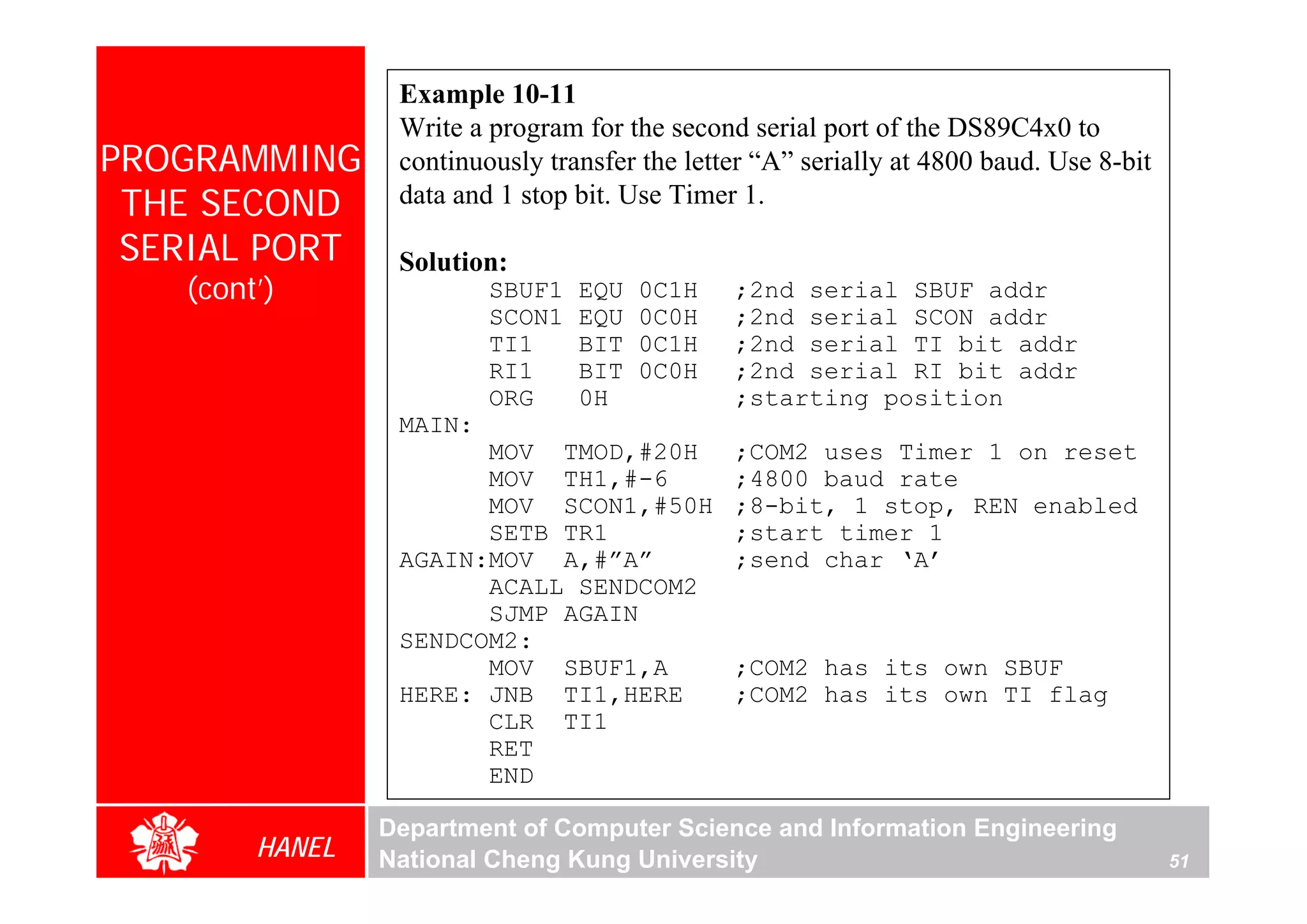 Example 10-11
                 Write a program for the second serial port of the DS89C4x0 to
PROGRAMMING      continuously transfer the letter “A” serially at 4800 baud. Use 8-bit
 THE SECOND      data and 1 stop bit. Use Timer 1.

 SERIAL PORT     Solution:
   (cont’)               SBUF1   EQU   0C1H    ;2nd serial SBUF addr
                         SCON1   EQU   0C0H    ;2nd serial SCON addr
                         TI1     BIT   0C1H    ;2nd serial TI bit addr
                         RI1     BIT   0C0H    ;2nd serial RI bit addr
                         ORG     0H            ;starting position
                 MAIN:
                       MOV TMOD,#20H           ;COM2 uses Timer 1 on reset
                       MOV TH1,#-6             ;4800 baud rate
                       MOV SCON1,#50H          ;8-bit, 1 stop, REN enabled
                       SETB TR1                ;start timer 1
                 AGAIN:MOV A,#”A”              ;send char ‘A’
                       ACALL SENDCOM2
                       SJMP AGAIN
                 SENDCOM2:
                       MOV SBUF1,A             ;COM2 has its own SBUF
                 HERE: JNB TI1,HERE            ;COM2 has its own TI flag
                       CLR TI1
                       RET
                       END

                Department of Computer Science and Information Engineering
        HANEL   National Cheng Kung University                                           51
 
