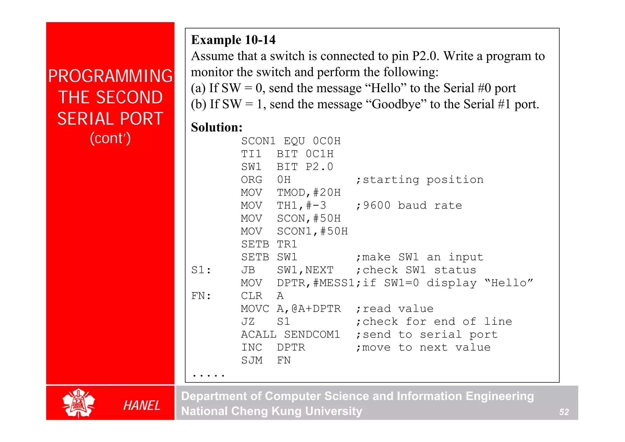 Example 10-14
                 Assume that a switch is connected to pin P2.0. Write a program to
PROGRAMMING      monitor the switch and perform the following:
                 (a) If SW = 0, send the message “Hello” to the Serial #0 port
 THE SECOND      (b) If SW = 1, send the message “Goodbye” to the Serial #1 port.
 SERIAL PORT     Solution:
   (cont’)                SCON1 EQU 0C0H
                          TI1 BIT 0C1H
                          SW1 BIT P2.0
                          ORG 0H         ;starting position
                          MOV TMOD,#20H
                          MOV TH1,#-3    ;9600 baud rate
                          MOV SCON,#50H
                          MOV SCON1,#50H
                          SETB TR1
                          SETB SW1       ;make SW1 an input
                 S1:      JB   SW1,NEXT  ;check SW1 status
                          MOV DPTR,#MESS1;if SW1=0 display “Hello”
                 FN:      CLR A
                          MOVC A,@A+DPTR ;read value
                          JZ   S1        ;check for end of line
                          ACALL SENDCOM1 ;send to serial port
                          INC DPTR       ;move to next value
                          SJM FN
                 .....
                Department of Computer Science and Information Engineering
        HANEL   National Cheng Kung University                                       52
 