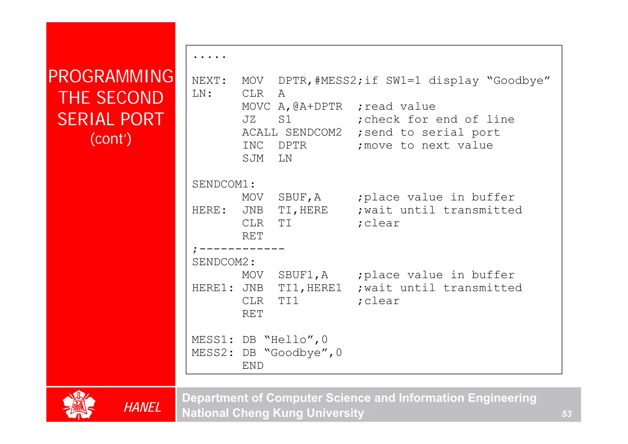 .....

PROGRAMMING      NEXT:   MOV DPTR,#MESS2;if SW1=1 display “Goodbye”
 THE SECOND      LN:     CLR A
                         MOVC A,@A+DPTR ;read value
 SERIAL PORT             JZ   S1        ;check for end of line
                         ACALL SENDCOM2 ;send to serial port
   (cont’)               INC DPTR       ;move to next value
                         SJM LN

                 SENDCOM1:
                        MOV SBUF,A          ;place value in buffer
                 HERE: JNB TI,HERE          ;wait until transmitted
                        CLR TI              ;clear
                        RET
                 ;------------
                 SENDCOM2:
                        MOV SBUF1,A         ;place value in buffer
                 HERE1: JNB TI1,HERE1       ;wait until transmitted
                        CLR TI1             ;clear
                        RET

                 MESS1: DB “Hello”,0
                 MESS2: DB “Goodbye”,0
                        END

                Department of Computer Science and Information Engineering
        HANEL   National Cheng Kung University                               53
 